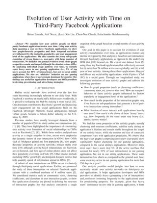 Evolution of User Activity with Time on
Third-Party Facebook Applications
Brian Estrada, Atif Nazir, (Leo) Xin Liu, Chen-Nee Chuah, Balachander Krishnamurthy
Abstract—We examine how user activity graphs on third-
party Facebook applications evolve over time. Using user activity
data spanning a year on three Facebook applications, we show
how graph-theoretic properties and their temporal variations
are inﬂuenced by the maturity, popularity, and user engagement
level of the applications. We also examine the heavy sub-graphs
consisting of strong links, i.e., user-pairs with large number of
interactions. We ﬁnd that the general evolution trend of the graph
properties remain unchanged although the absolute values differ.
By analyzing individual usage patterns over time, we identify
super heavy users in our gaming application (i.e., 5% of top
users account for 80% of interactions), but not in social utility
applications. We also see ‘addictive’ behavior on our gaming
application, where heavy users remain dominant for months. Our
ﬁndings are useful for application developers and OSN providers
in devising provisioning and advertising strategies.
I. INTRODUCTION
Online social networks have evolved over the last ﬁve
years becoming increasingly relevant to our daily lives. With
Facebook’s userbase at nearly half a billion users worldwide, it
is poised to reshaping the Web by making it more social [11].
One dominant contributor to Facebook’s growth and increasing
user engagement are the social applications built on the
Facebook Developer Platform. Social applications, through
virtual goods, became a billion dollar industry in the U.S.
alone by 2009.
Previous studies have mostly leveraged datasets from a
number of popular OSNs to study online user interactions [4],
[1], [6]. They have highlighted the importance of considering
user activity over formation of social relationships in OSNs
such as Facebook [2], [13]. While these studies analyzed user
activity as a single snapshot in time, recent work emphasize
the dynamic nature of user interaction in OSNs: how OSNs
such as MySpace gained and lost popularity [8], how graph-
theoretic properties of activity networks remain stable over
time [10] although activity-based relationships on Facebook
are ep-hemeral, and how age of online photos does not affect
their popularity over time on Flickr [9]. Other studies include
modeling OSNs’ growth [3] and temporal distance metrics that
help quantify speed of information spread in OSNs [7].
A subset of user interactions on OSNs occur exclusively
through third-party social applications. Earlier, we pioneered
the study of these interactions on selected Facebook appli-
cations with a combined userbase of 8 million users [5].
We considered metrics such as community sizes, clustering
coefﬁcients, and diameters in user interaction graphs, to show
that application dynamics are pivotal in deﬁning the structure
of interaction graphs. But that analysis considered a single
snapshot of the graph based on several months of user activity
data.
Our goal in this paper is to account for evolution of user
activity characteristics over time, as applications mature and
decline in popularity. Our analysis is based on user interactions
through third-party applications as opposed to the underlying
OSN that [10] focused on. We extend our dataset from [5]
using three top Facebook applications that collectively account
for (i) more than 74 million active users globally, and (ii) a full
year of user activity. Among these three applications, Hugged
and iHeart are social utility applications, while Fighters’ Club
(FC) is a social game. Through our longitudinal study, we
investigate evolution of user activity graphs and address the
following questions:
• How do graph properties (such as clustering coefﬁcients,
community sizes, etc.) evolve with time? How are temporal
behavior of these activity graphs inﬂuenced by factors
popularity or engagement level of the applications?
• How much do the properties of the interaction graphs vary
if we focus on sub-populations that generate a lot of pair-
wise interactions among themselves?
• What fraction of users interact with applications heavily
over time? How much is the churn of these ‘heavy’ users,
e.g., how frequently do the same users stay heavy (i.e.,
persist) across weeks?
We ﬁnd that some properties of the activity graphs, namely
clustering and structure coefﬁcients, stabilize early during an
application’s lifetime and remain stable throughout the length
of our activity traces, while the number and size of connected
components vary with application popularity. We oberve that
the heavy sub-graphs (comprising only heavy user-pairs) show
signiﬁcantly higher clustering for our gaming application,
compared to the social utilities applications. Moreover, there
exist super heavy users (top 5% of the active userbase that
account for nearly 80% of user interactions) in our gaming
application, but not in our utility applications. These users
demonstrate low churn as compared to the general user base;
some even stay active in our gaming application for more than
250 days in a year!
Our analysis provides useful insights into how to more
accurately model user activity networks on third-party so-
cial applications. It helps application developers and OSN
providers to identify heavy (generating a lot of interactions)
and persistent (returning frequently to the application) users
for provisioning purposes. For example, given that heavy
users’ dominance occurs only in gaming application, it hints
 