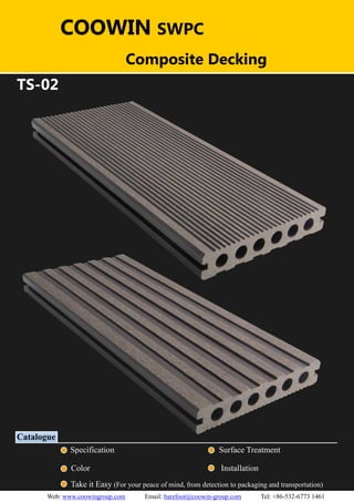 （）（）
TS-02
Catalogue
Specification Surface Treatment
Color Installation
Take it Easy (For your peace of mind, from detection to packaging and transportation)
COOWIN SWPC
Composite Decking
Web: www.coowingroup.com Email: barefoot@coowin-group.com Tel: +86-532-6773 1461
 
