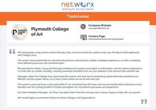 We having been using networx since February 2015, and have found the system to be user-friendly to both applicants
and College users.
The system has transformed our recruitment processes allowing for a better candidate experience, as well as enabling
more efficient processes and communication.
Placing adverts online is easy yet thorough enabling us to capture and report on information, and our advert appearance
is in line with our artistic branding, meaning seamless transition from our own website to the networx Recruitment site.
Managers within the College have welcomed the system and have found shortlisting online extremely beneficial and
efficient and the system allows us to track online where we are at with each job.
The system is proving to be a real asset within in our small but busy HR Team and we are excited about utilising its many
benefits over the coming months to further strengthen our recruitment processes and experience.
Our Client Relations Manager, Jim Shaw, has been there from the word go and is always happy to help with any queries.
We would highly recommend networx to other Colleges and Organisations.
“
“
Testimonial
I N N O V A T E R E C R U I T M E N T
w rxnet
Plymouth College
of Art Careers Page
www.latestvacancies.com/plymouthart
Company Website
www.plymouthart.ac.uk
 