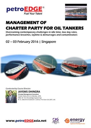 MANAGEMENT OF CHARTER PARTY
FOR OIL TANKERS
Overcoming contemporary challenges in idle time, low day rates,
performance breaches, laytime & demurrages and contaminators
25 – 26 July 2016 | Singapore
Conducted by Course Director:
JAYEMS DHINGRA
Principal Management Consultant
FCIArb, FSIArb, M.S.I.D, Member, AIPN
MBA, M. Tech (Knowledge Engineering)
M. Sc. (Maritime Studies) B. E. (Elect), First Class CoC (DOT, UK)
www.petroEDGEasia.net
MCF TRAINING GRANT IS AVAILABLE FOR ELIGIBLE
PARTICIPANTS.
Please refer to www.mpa.gov.sg/mcf for more information.
 