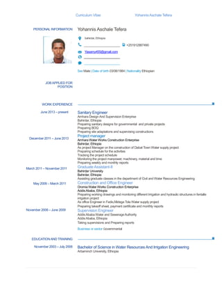 Curriculum Vitae YohannisAschale Tefera
PERSONAL INFORMATION Yohannis Aschale Tefera
bahirdar, Ethiopia
_____________________ +251912887490
Yasamy455@gmail.com
_____________________
_____________________
Sex Male | Date of birth 03/08/1984 | Nationality Ethiopian
WORK EXPERIENCE
EDUCATIONAND TRAINING
JOBAPPLIED FOR
POSITION
June 2013 – present
December 2011 – June 2013
March 2011 – November 2011
May 2009 – March 2011
November 2008 – June 2009
Sanitary Engineer
Amhara Design And Supervision Enterprise
Bahirdar, Ethiopia
 Preparing sanitary designs for governmental and private projects
 Preparing BOQ
 Preparing site adaptations and supervising constructions
Project manager
Amhara Water Works Construction Enterprise
Bahirdar, Ethiopia
 As project Manager on the construction of Dabat Town Water supply project
 Preparing schedule for the activities
 Tracking the project schedule
 Monitoring the project manpower, machinery, material and time
 Preparing weekly and monthly reports
Graduate Assistant-II
Bahirdar University
Bahirdar, Ethiopia
 Assisting graduate classes in the department of Civil and Water Resources Engineering
Construction and Office Engineer
Oromia Water Works Construction Enterprise
AddisAbaba, Ethiopia
 Preparing working drawings and monitoring different Irrigation and hydraulic structures in fentalle
irrigation project
 As office Engineer in Fedis,Midega Tola Water supply project
Preparing takeoff sheet, payment certificate and monthly reports
Supervision Engineer
AddisAbaba Water and SewerageAuthority
AddisAbaba, Ethiopia
Taking supervisions and Preparing reports
Business or sector Governmental
November 2003 – July 2008 Bachelor of Science in Water Resources And Irrigation Engineering
Arbaminch University, Ethiopia
 