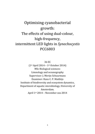 1
Optimising cyanobacterial
growth:
The effects of using dual-colour,
high-frequency,
intermittent LED lights in Synechocystis
PCC6803
36 EC
(1st April 2014 – 1st October 2014)
MSc Biological sciences:
Limnology and oceanography
Supervisor: J. Merijn Schuurmans
Examiner: Hans C. P. Matthijs
Institute of biodiversity and ecosystem dynamics,
Department of aquatic microbiology, University of
Amsterdam.
April 1st 2014 – November xxx 2014
 