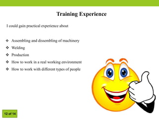 Training Experience
I could gain practical experience about
 Assembling and dissembling of machinery
 Welding
 Production
 How to work in a real working environment
 How to work with different types of people
12 of 14
 