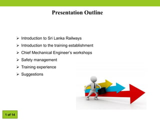 Presentation Outline
 Introduction to Sri Lanka Railways
 Introduction to the training establishment
 Chief Mechanical Engineer’s workshops
 Safety management
 Training experience
 Suggestions
1 of 14
 