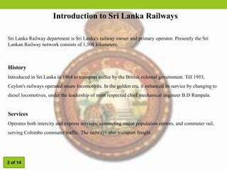 Introduction to Sri Lanka Railways
History
Introduced in Sri Lanka in 1864 to transport coffee by the British colonial government. Till 1953,
Ceylon's railways operated steam locomotives. In the golden era, it enhanced its service by changing to
diesel locomotives, under the leadership of most respected chief mechanical engineer B.D Rampala.
Services
Operates both intercity and express services, connecting major population centres, and commuter rail,
serving Colombo commuter traffic. The railways also transport freight.
Sri Lanka Railway department is Sri Lanka's railway owner and primary operator. Presently the Sri
Lankan Railway network consists of 1,508 kilometers.
2 of 14
 