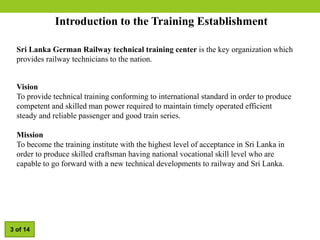 Introduction to the Training Establishment
Vision
To provide technical training conforming to international standard in order to produce
competent and skilled man power required to maintain timely operated efficient
steady and reliable passenger and good train series.
Mission
To become the training institute with the highest level of acceptance in Sri Lanka in
order to produce skilled craftsman having national vocational skill level who are
capable to go forward with a new technical developments to railway and Sri Lanka.
Sri Lanka German Railway technical training center is the key organization which
provides railway technicians to the nation.
3 of 14
 
