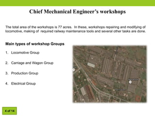 Chief Mechanical Engineer’s workshops
The total area of the workshops is 77 acres. In these, workshops repairing and modifying of
locomotive, making of required railway maintenance tools and several other tasks are done.
Main types of workshop Groups
1. Locomotive Group
2. Carriage and Wagon Group
3. Production Group
4. Electrical Group
4 of 14
 