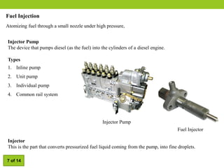 Fuel Injection
Atomizing fuel through a small nozzle under high pressure,
Injector Pump
The device that pumps diesel (as the fuel) into the cylinders of a diesel engine.
Types
1. Inline pump
2. Unit pump
3. Individual pump
4. Common rail system
Injector
This is the part that converts pressurized fuel liquid coming from the pump, into fine droplets.
Fuel Injector
Injector Pump
7 of 14
 
