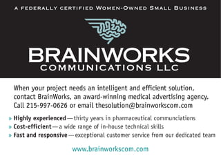 When your project needs an intelligent and efficient solution,
contact BrainWorks, an award-winning medical advertising agency.
Call 215-997-0626 or email thesolution@brainworkscom.com
» Highly experienced—thirty years in pharmaceutical communciations
» Cost-efficient—a wide range of in-house technical skills
» Fast and responsive—exceptional customer service from our dedicated team
a federally certified Women-Owned Small Business
www.brainworkscom.com
 