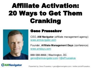 Affiliate Activation:
20 Ways to Get Them
Cranking
Geno Prussakov
CEO, AM Navigator (affiliate management agency)
www.amnavigator.com
Founder, Affiliate Management Days (conference)
www.amdays.com
888-588-8866 | Washington, DC
geno@amnavigator.com | @ePrussakov
.
 