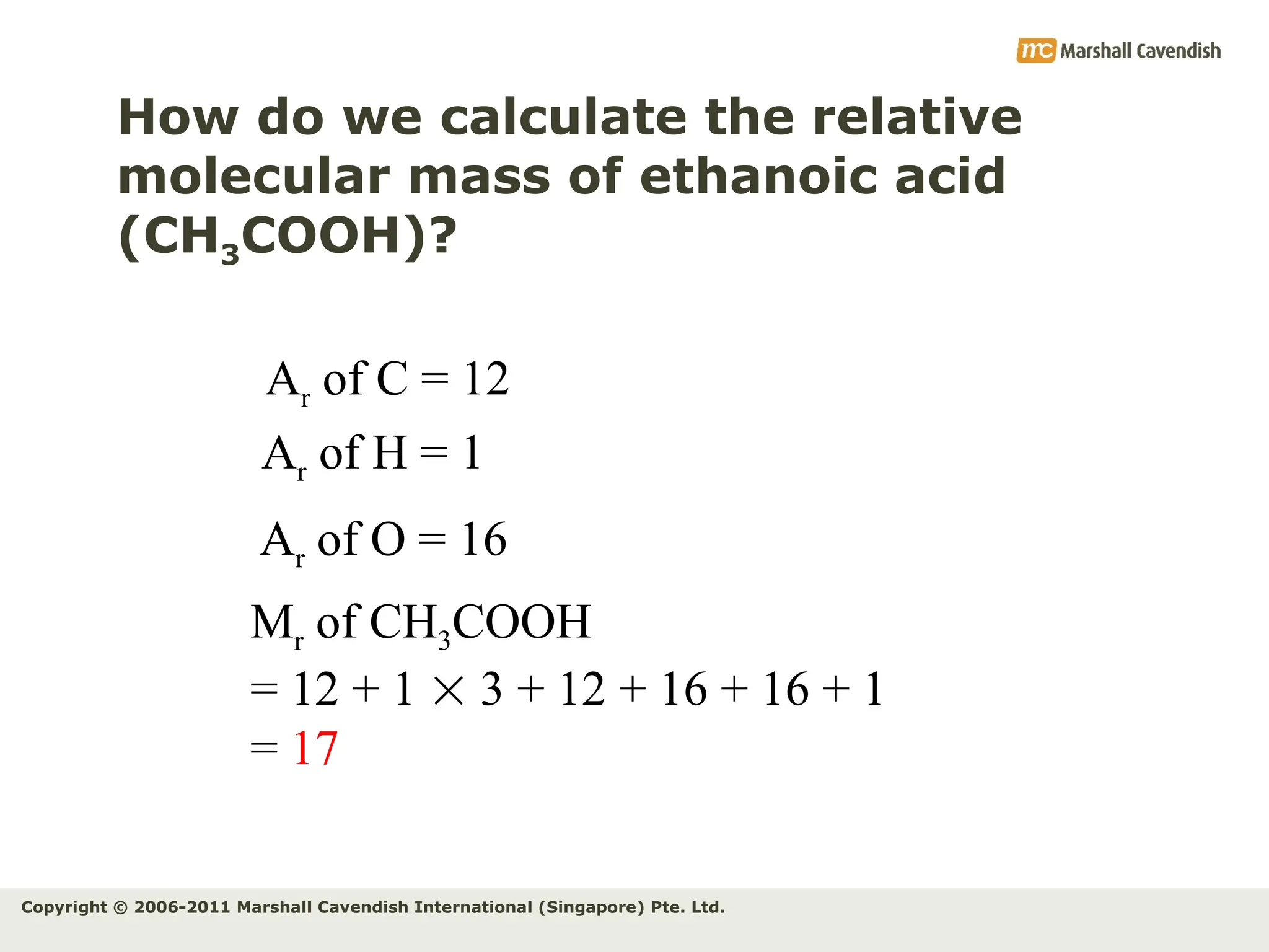 Copyright © 2006-2011 Marshall Cavendish International (Singapore) Pte. Ltd.
How do we calculate the relative
molecular mass of ethanoic acid
(CH3COOH)?
Ar of C = 12
Ar of H = 1
Mr of CH3COOH
= 12 + 1  3 + 12 + 16 + 16 + 1
= 17
Ar of O = 16
 