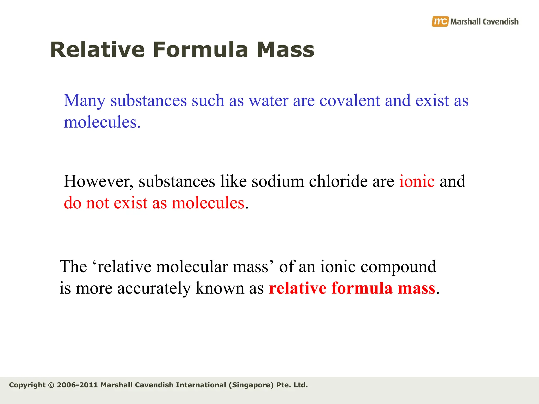 Copyright © 2006-2011 Marshall Cavendish International (Singapore) Pte. Ltd.
Relative Formula Mass
Many substances such as water are covalent and exist as
molecules.
However, substances like sodium chloride are ionic and
do not exist as molecules.
The ‘relative molecular mass’ of an ionic compound
is more accurately known as relative formula mass.
 