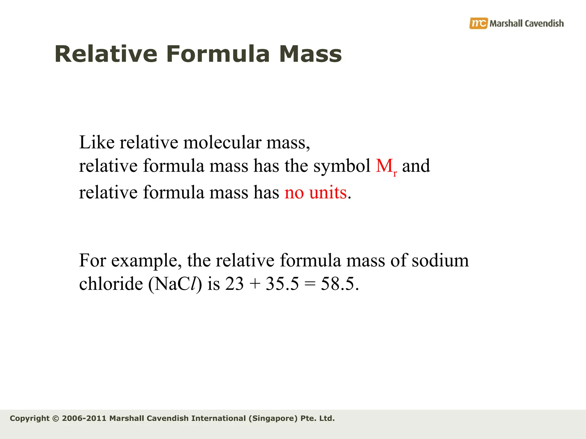Copyright © 2006-2011 Marshall Cavendish International (Singapore) Pte. Ltd.
Relative Formula Mass
Like relative molecular mass,
relative formula mass has the symbol Mr and
relative formula mass has no units.
For example, the relative formula mass of sodium
chloride (NaCl) is 23 + 35.5 = 58.5.
 