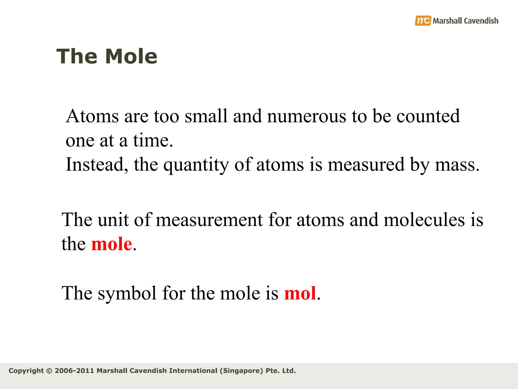 Copyright © 2006-2011 Marshall Cavendish International (Singapore) Pte. Ltd.
The Mole
Atoms are too small and numerous to be counted
one at a time.
Instead, the quantity of atoms is measured by mass.
The unit of measurement for atoms and molecules is
the mole.
The symbol for the mole is mol.
 