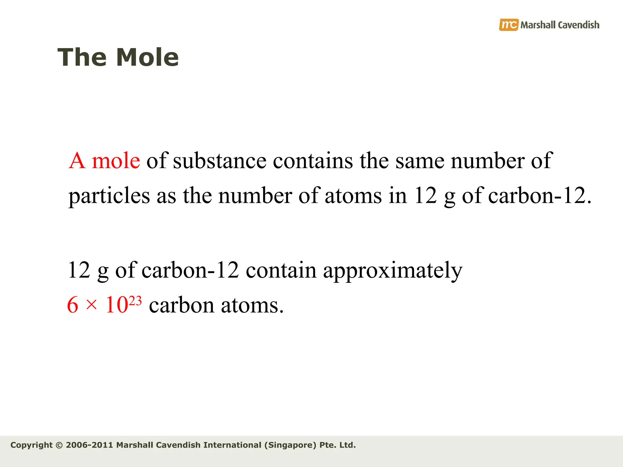 Copyright © 2006-2011 Marshall Cavendish International (Singapore) Pte. Ltd.
The Mole
A mole of substance contains the same number of
particles as the number of atoms in 12 g of carbon-12.
12 g of carbon-12 contain approximately
6 × 1023
carbon atoms.
 