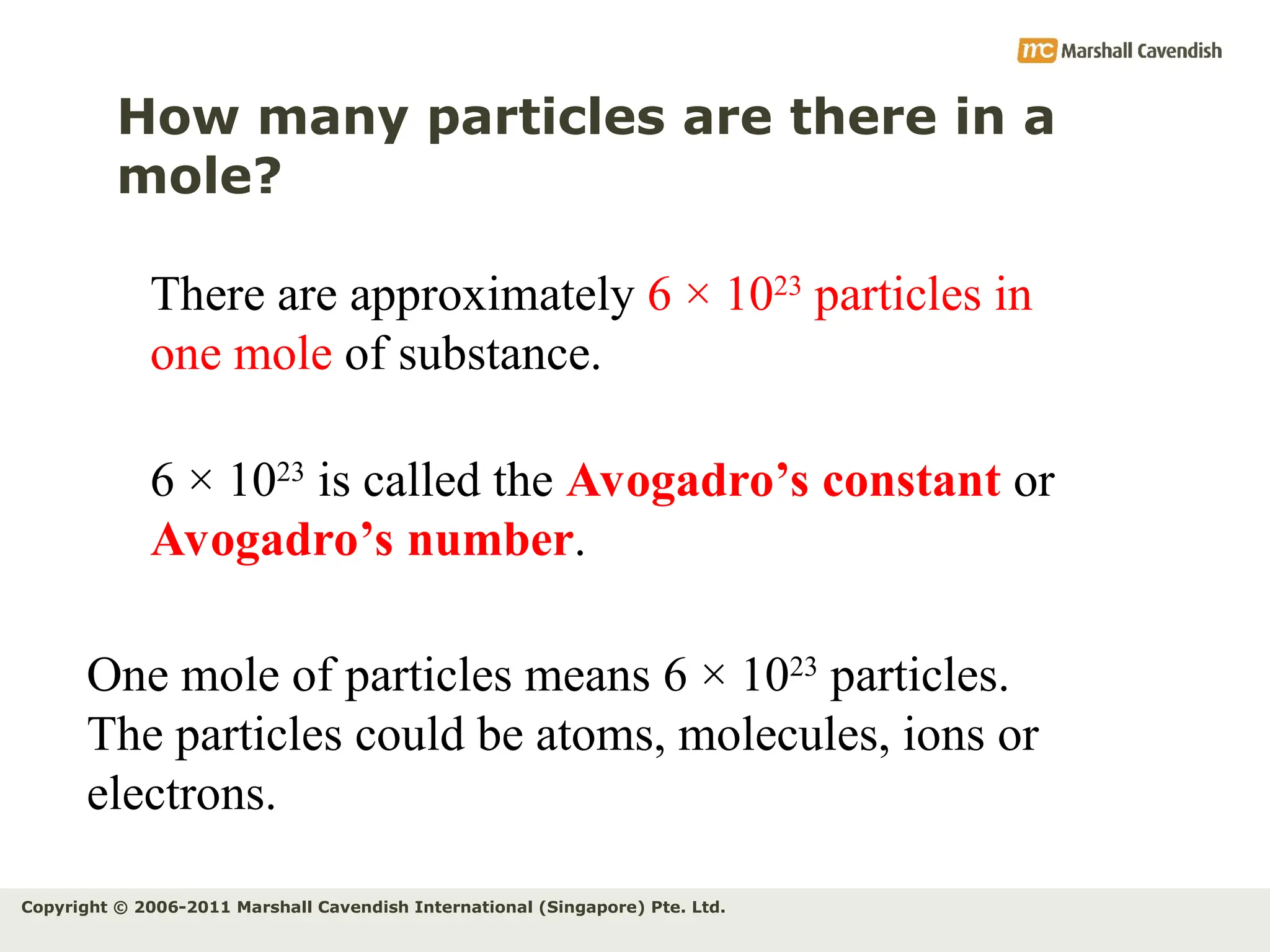 Copyright © 2006-2011 Marshall Cavendish International (Singapore) Pte. Ltd.
How many particles are there in a
mole?
There are approximately 6 × 1023
particles in
one mole of substance.
6 × 1023
is called the Avogadro’s constant or
Avogadro’s number.
One mole of particles means 6 × 1023
particles.
The particles could be atoms, molecules, ions or
electrons.
 