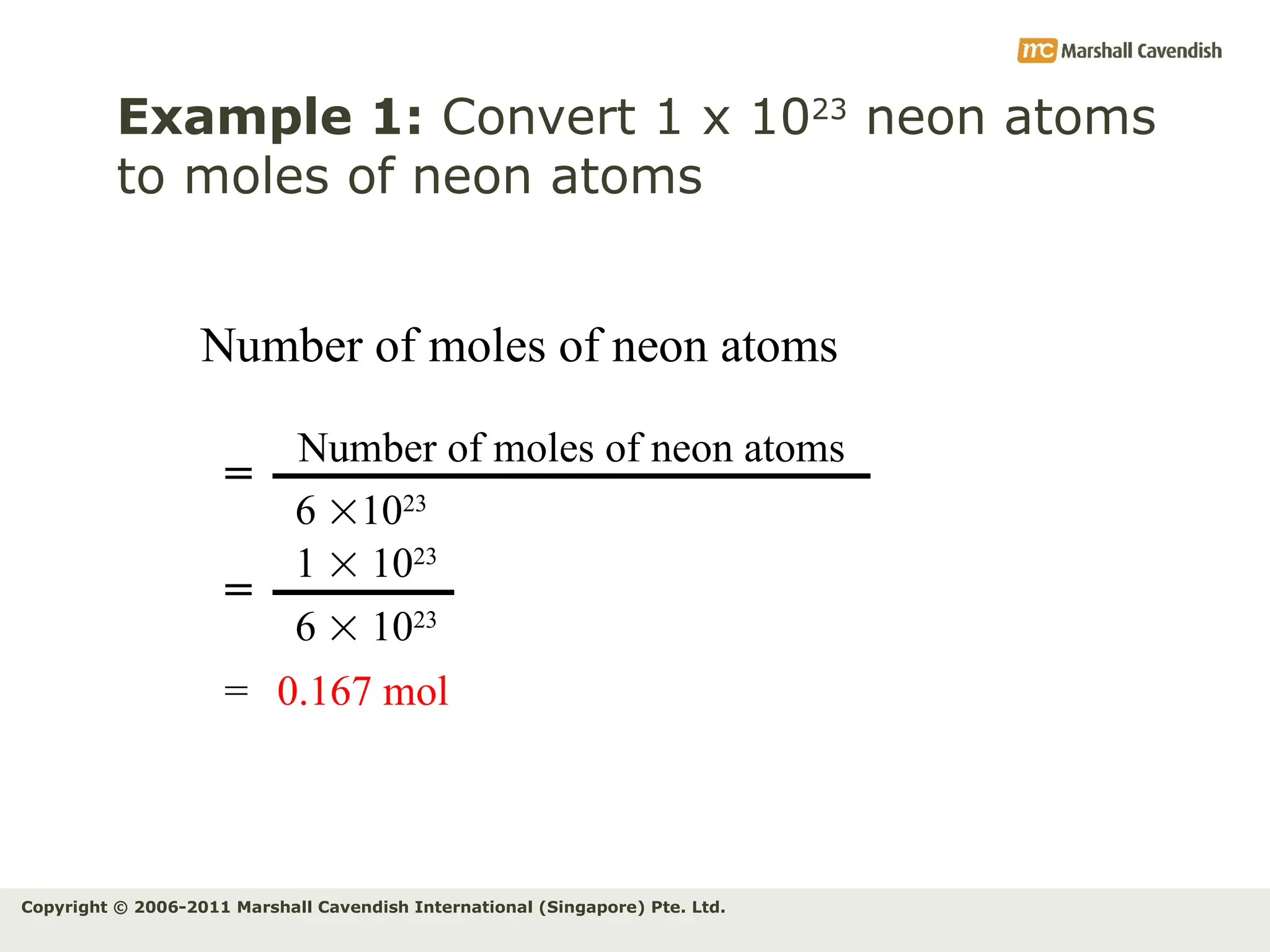 Copyright © 2006-2011 Marshall Cavendish International (Singapore) Pte. Ltd.
Example 1: Convert 1 x 1023
neon atoms
to moles of neon atoms
Number of moles of neon atoms
Number of moles of neon atoms
6 1023
=
1  1023
6  1023
=
= 0.167 mol
 