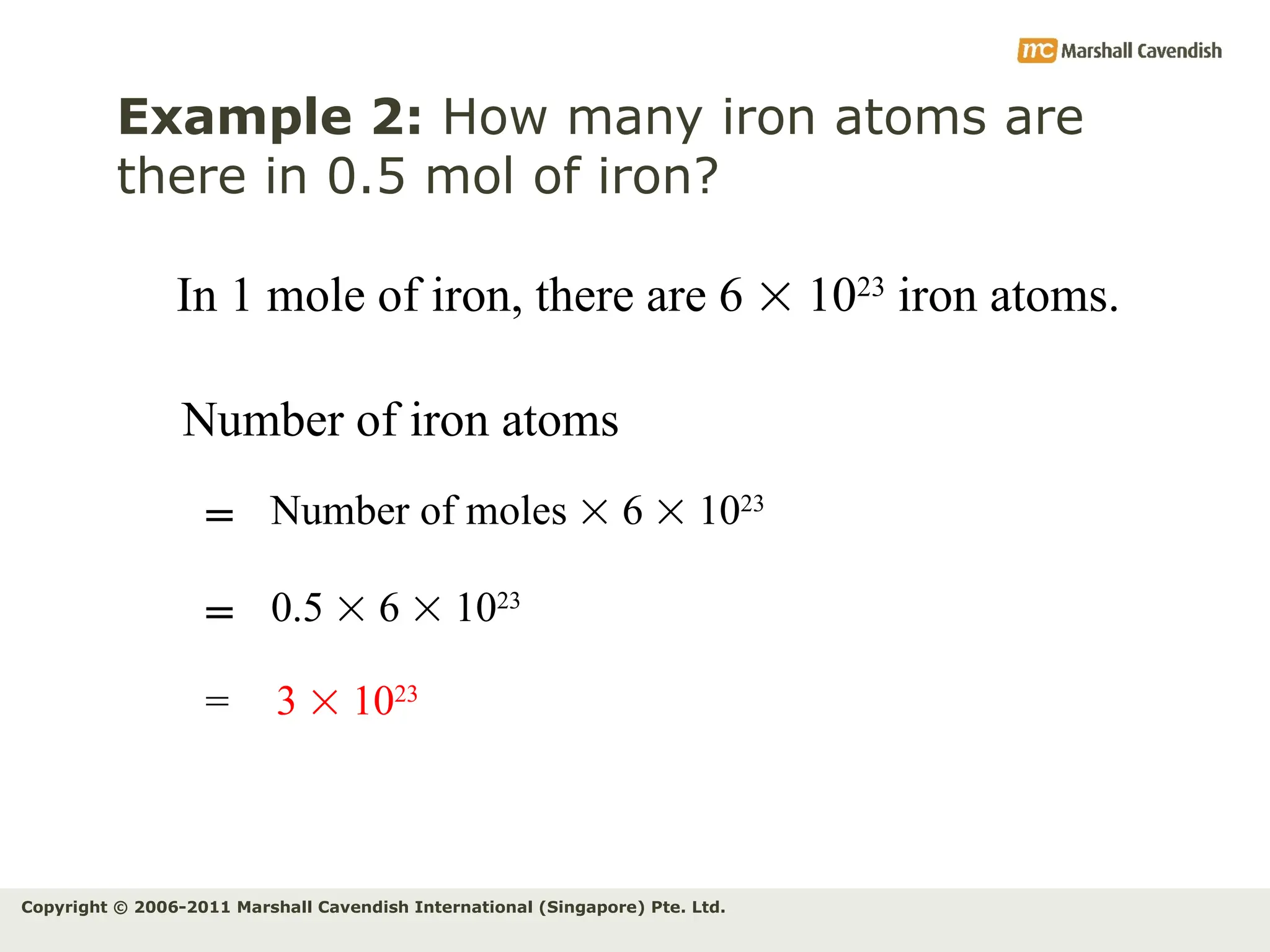Copyright © 2006-2011 Marshall Cavendish International (Singapore) Pte. Ltd.
Example 2: How many iron atoms are
there in 0.5 mol of iron?
Number of iron atoms
Number of moles  6  1023
=
= 3  1023
In 1 mole of iron, there are 6  1023
iron atoms.
0.5  6  1023
=
 