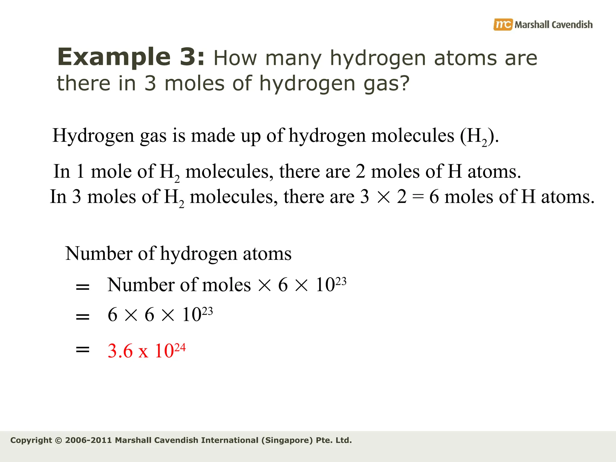 Copyright © 2006-2011 Marshall Cavendish International (Singapore) Pte. Ltd.
Example 3: How many hydrogen atoms are
there in 3 moles of hydrogen gas?
Hydrogen gas is made up of hydrogen molecules (H2).
In 3 moles of H2 molecules, there are 3  2 = 6 moles of H atoms.
In 1 mole of H2 molecules, there are 2 moles of H atoms.
Number of hydrogen atoms
Number of moles  6  1023
=
= 3.6 x 1024
6  6  1023
=
 