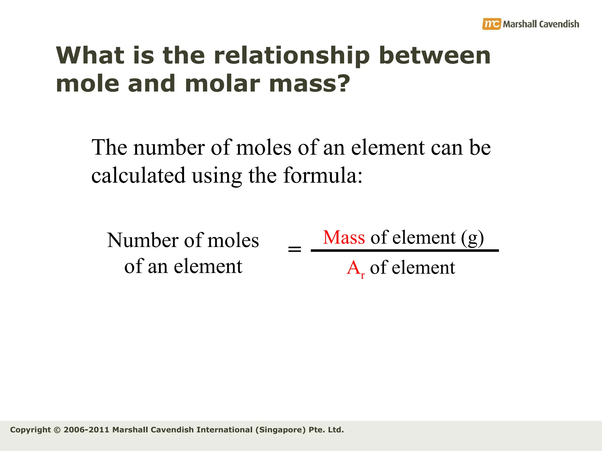 Copyright © 2006-2011 Marshall Cavendish International (Singapore) Pte. Ltd.
What is the relationship between
mole and molar mass?
The number of moles of an element can be
calculated using the formula:
Number of moles
of an element
Mass of element (g)
Ar of element
=
 