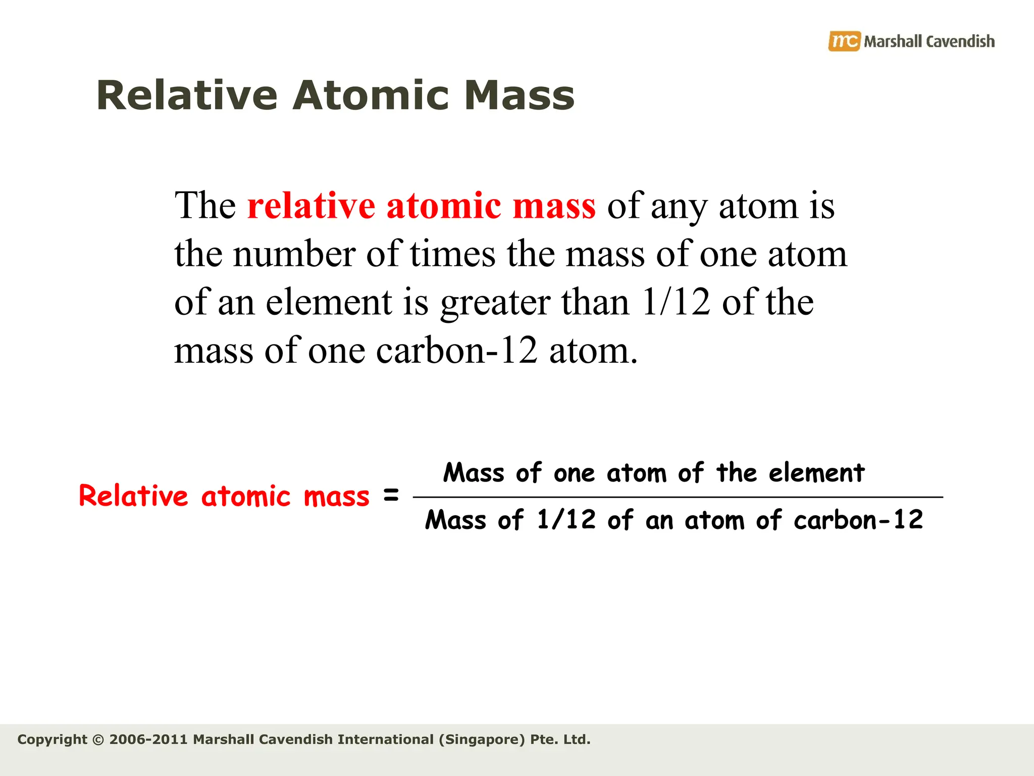 Copyright © 2006-2011 Marshall Cavendish International (Singapore) Pte. Ltd.
Relative Atomic Mass
The relative atomic mass of any atom is
the number of times the mass of one atom
of an element is greater than 1/12 of the
mass of one carbon-12 atom.
Relative atomic mass =
Mass of 1/12 of an atom of carbon-12
Mass of one atom of the element
 