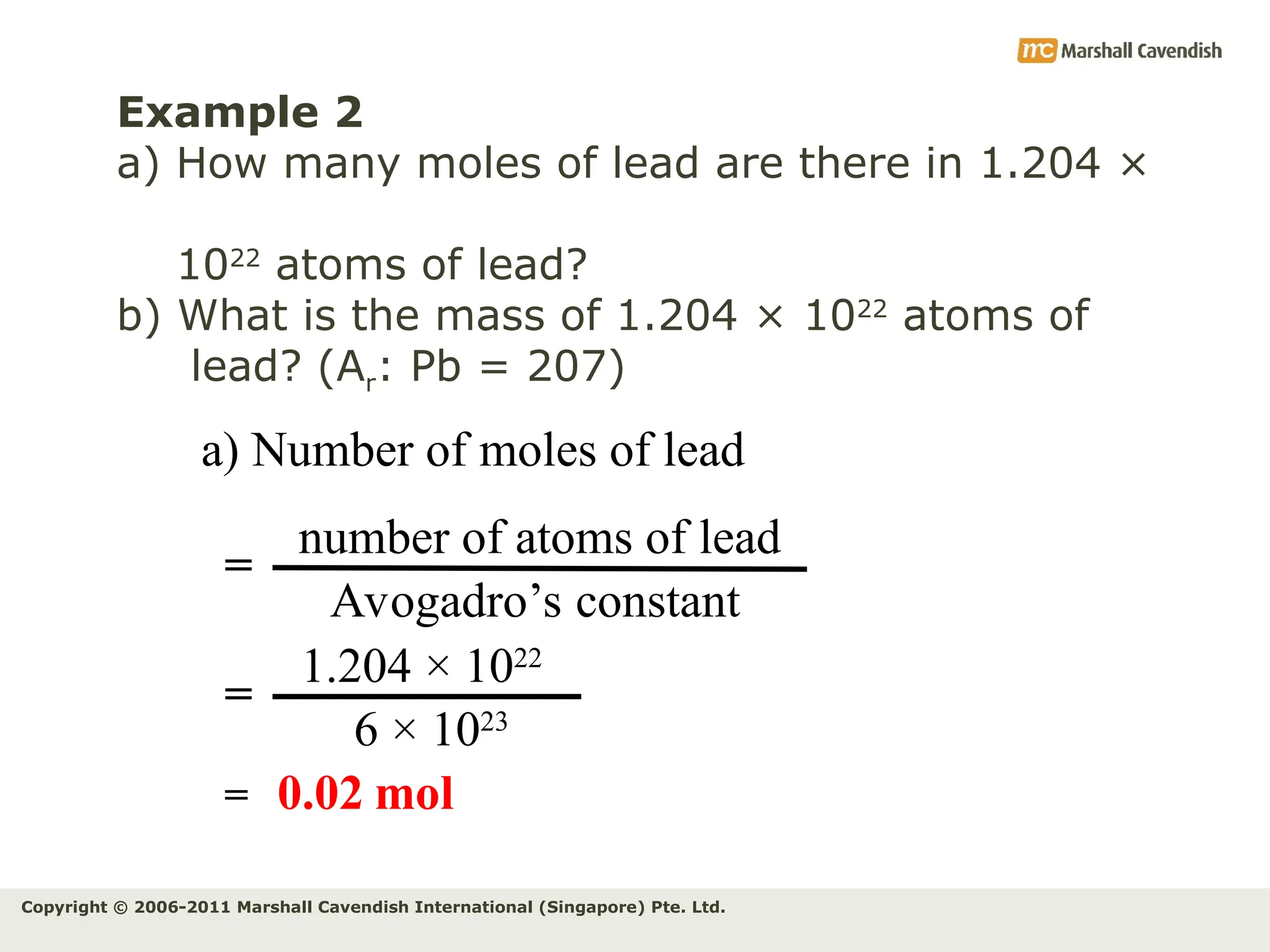 Copyright © 2006-2011 Marshall Cavendish International (Singapore) Pte. Ltd.
Example 2
a) How many moles of lead are there in 1.204 ×
1022
atoms of lead?
b) What is the mass of 1.204 × 1022
atoms of
lead? (Ar: Pb = 207)
a) Number of moles of lead
number of atoms of lead
Avogadro’s constant
=
1.204 × 1022
6 × 1023
=
= 0.02 mol
 