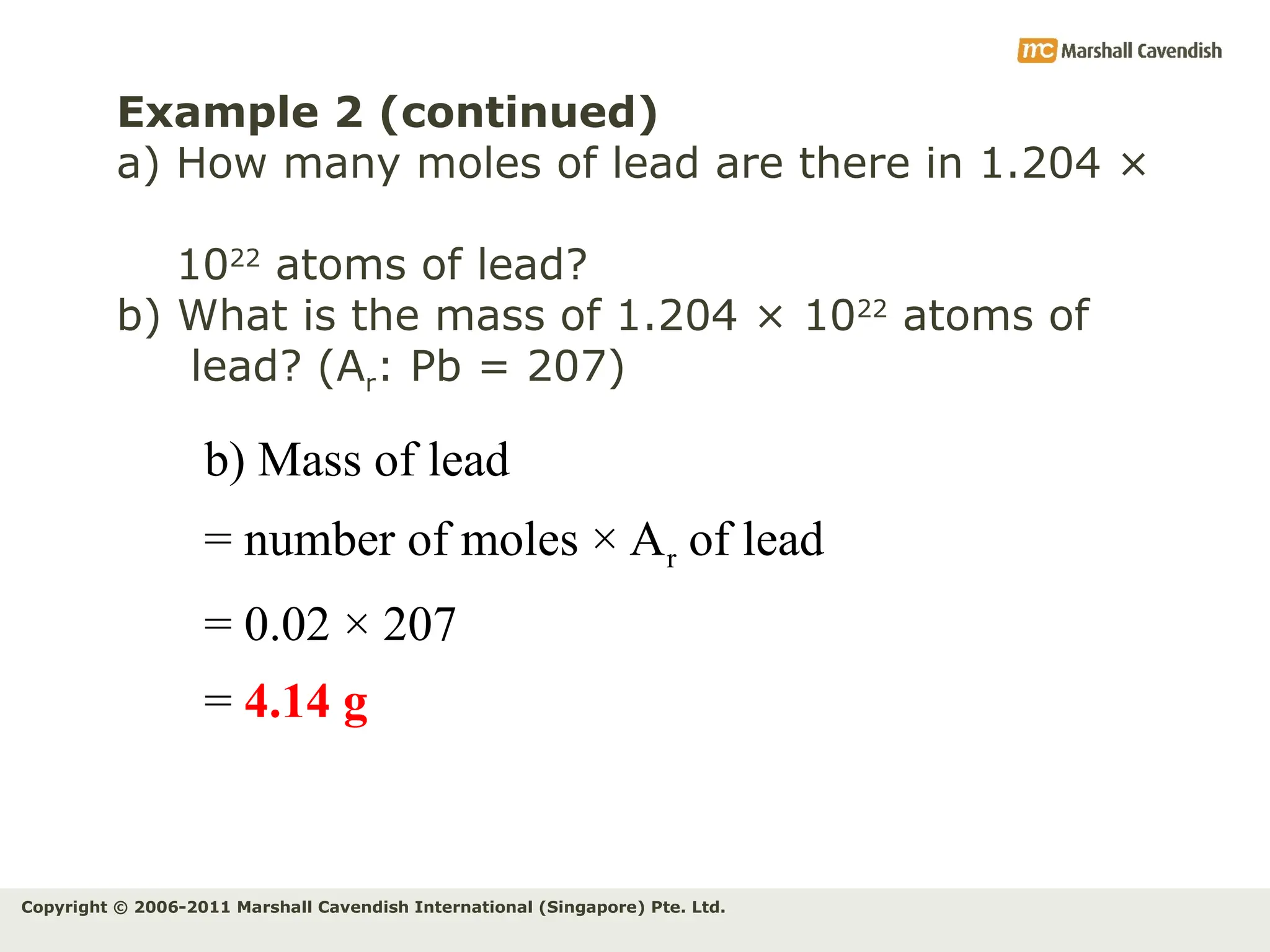 Copyright © 2006-2011 Marshall Cavendish International (Singapore) Pte. Ltd.
Example 2 (continued)
a) How many moles of lead are there in 1.204 ×
1022
atoms of lead?
b) What is the mass of 1.204 × 1022
atoms of
lead? (Ar: Pb = 207)
b) Mass of lead
= number of moles × Ar of lead
= 0.02 × 207
= 4.14 g
 