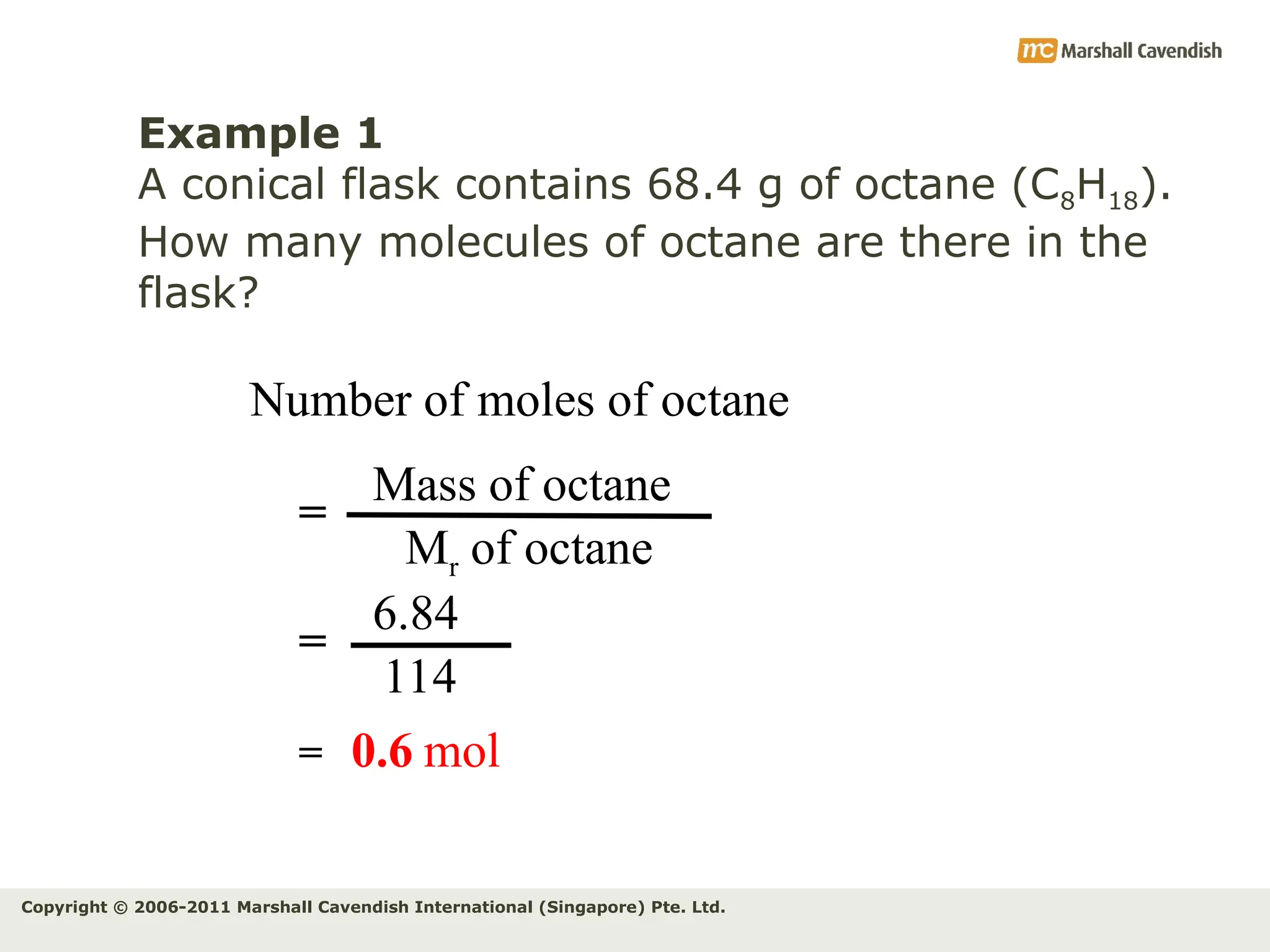 Copyright © 2006-2011 Marshall Cavendish International (Singapore) Pte. Ltd.
Example 1
A conical flask contains 68.4 g of octane (C8H18).
How many molecules of octane are there in the
flask?
Number of moles of octane
Mass of octane
Mr of octane
=
6.84
114
=
= 0.6 mol
 