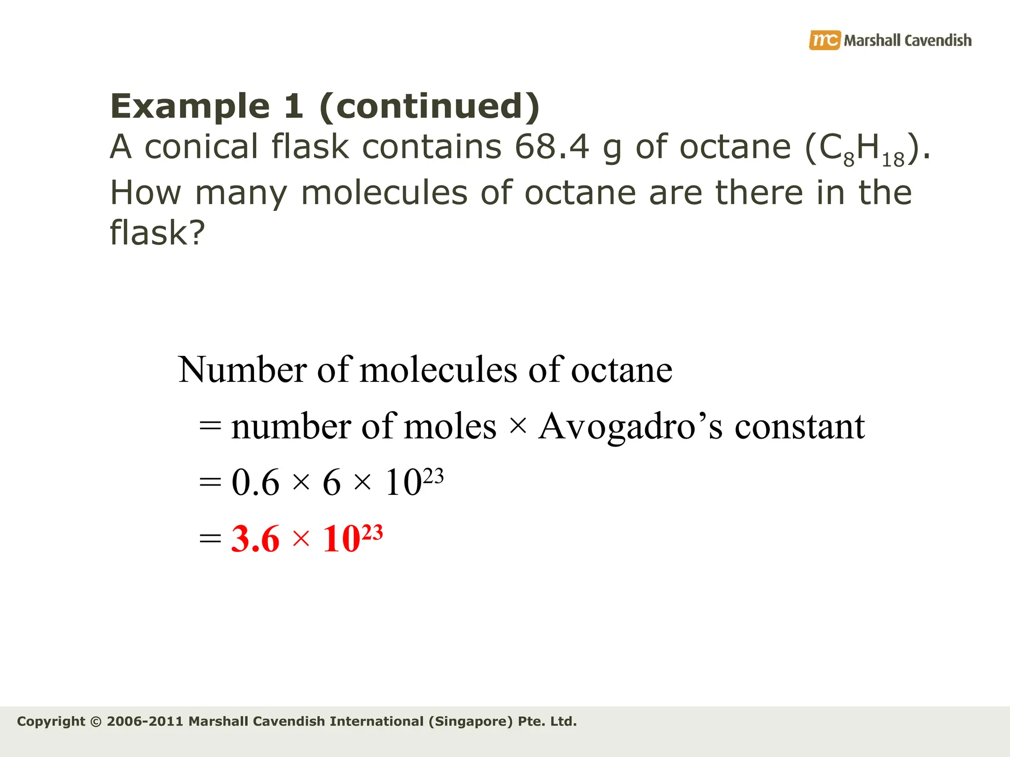 Copyright © 2006-2011 Marshall Cavendish International (Singapore) Pte. Ltd.
Example 1 (continued)
A conical flask contains 68.4 g of octane (C8H18).
How many molecules of octane are there in the
flask?
Number of molecules of octane
= number of moles × Avogadro’s constant
= 0.6 × 6 × 1023
= 3.6 × 1023
 