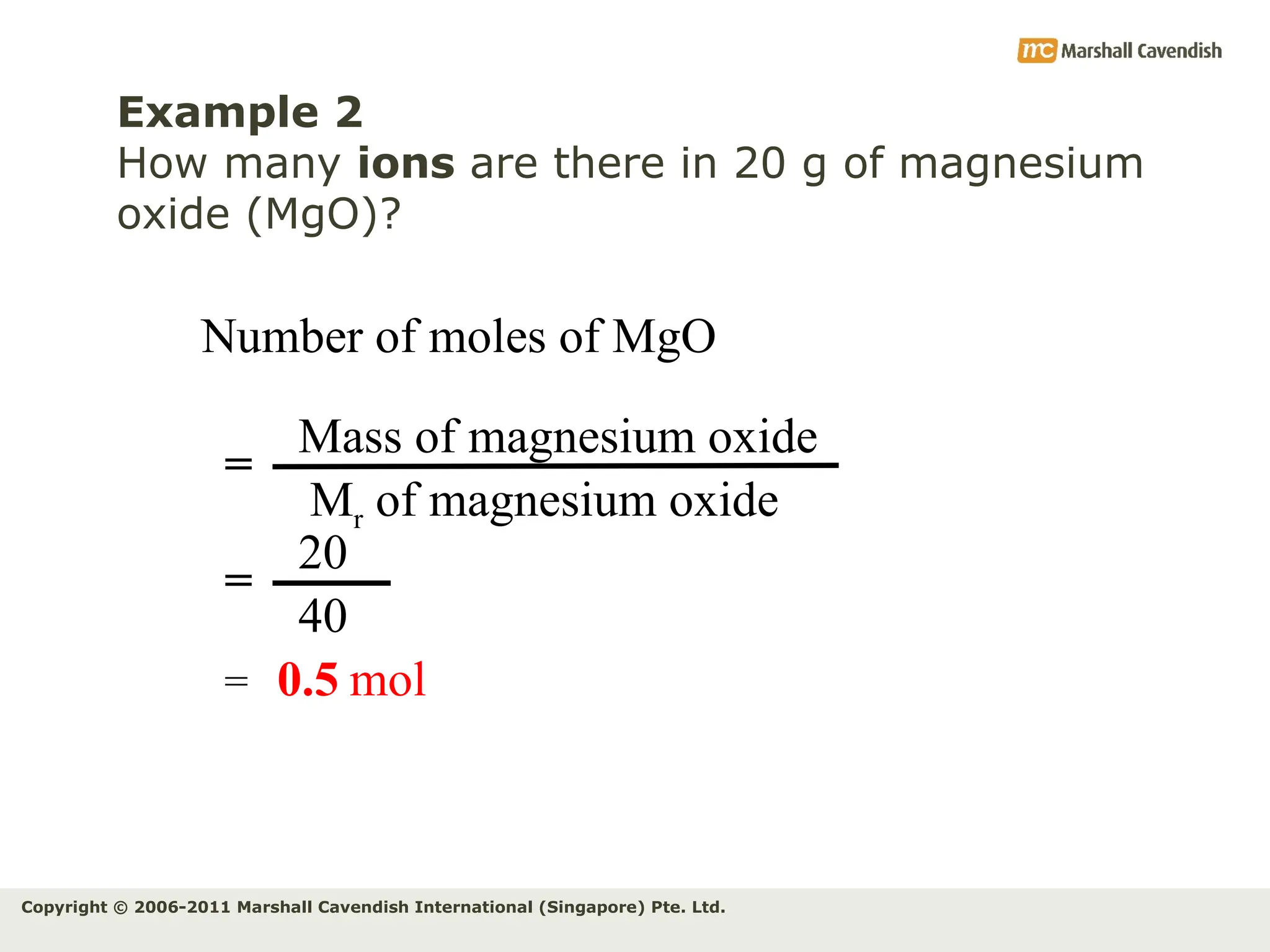 Copyright © 2006-2011 Marshall Cavendish International (Singapore) Pte. Ltd.
Example 2
How many ions are there in 20 g of magnesium
oxide (MgO)?
Number of moles of MgO
Mass of magnesium oxide
Mr of magnesium oxide
=
20
40
=
= 0.5 mol
 