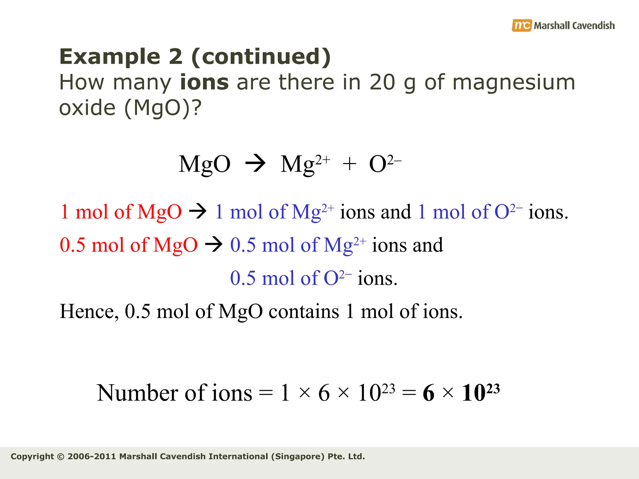Copyright © 2006-2011 Marshall Cavendish International (Singapore) Pte. Ltd.
Example 2 (continued)
How many ions are there in 20 g of magnesium
oxide (MgO)?
MgO  Mg2+
+ O2–
1 mol of MgO  1 mol of Mg2+
ions and 1 mol of O2−
ions.
0.5 mol of MgO  0.5 mol of Mg2+
ions and
0.5 mol of O2−
ions.
Hence, 0.5 mol of MgO contains 1 mol of ions.
Number of ions = 1 × 6 × 1023
= 6 × 1023
 