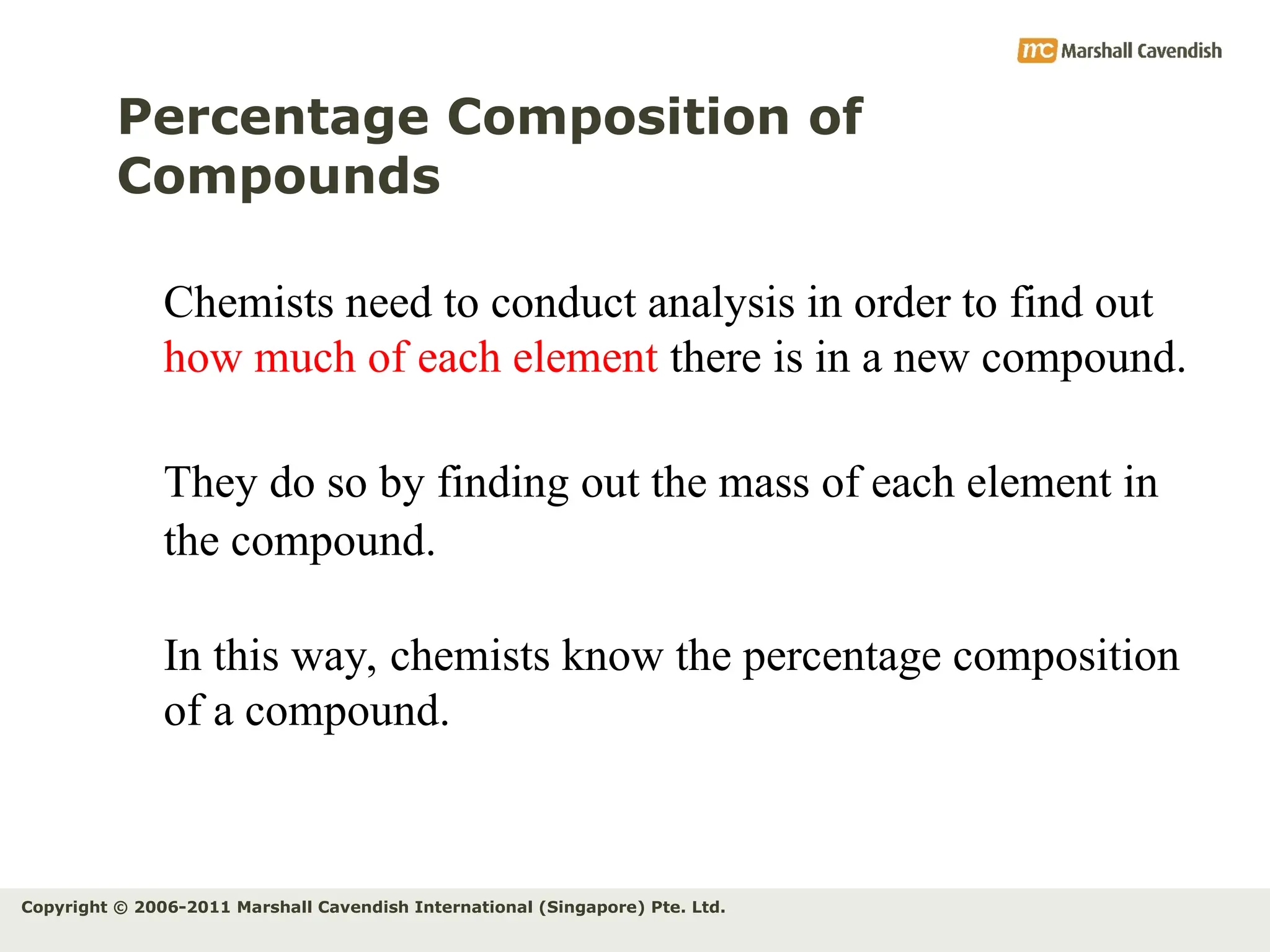 Copyright © 2006-2011 Marshall Cavendish International (Singapore) Pte. Ltd.
Percentage Composition of
Compounds
Chemists need to conduct analysis in order to find out
how much of each element there is in a new compound.
They do so by finding out the mass of each element in
the compound.
In this way, chemists know the percentage composition
of a compound.
 