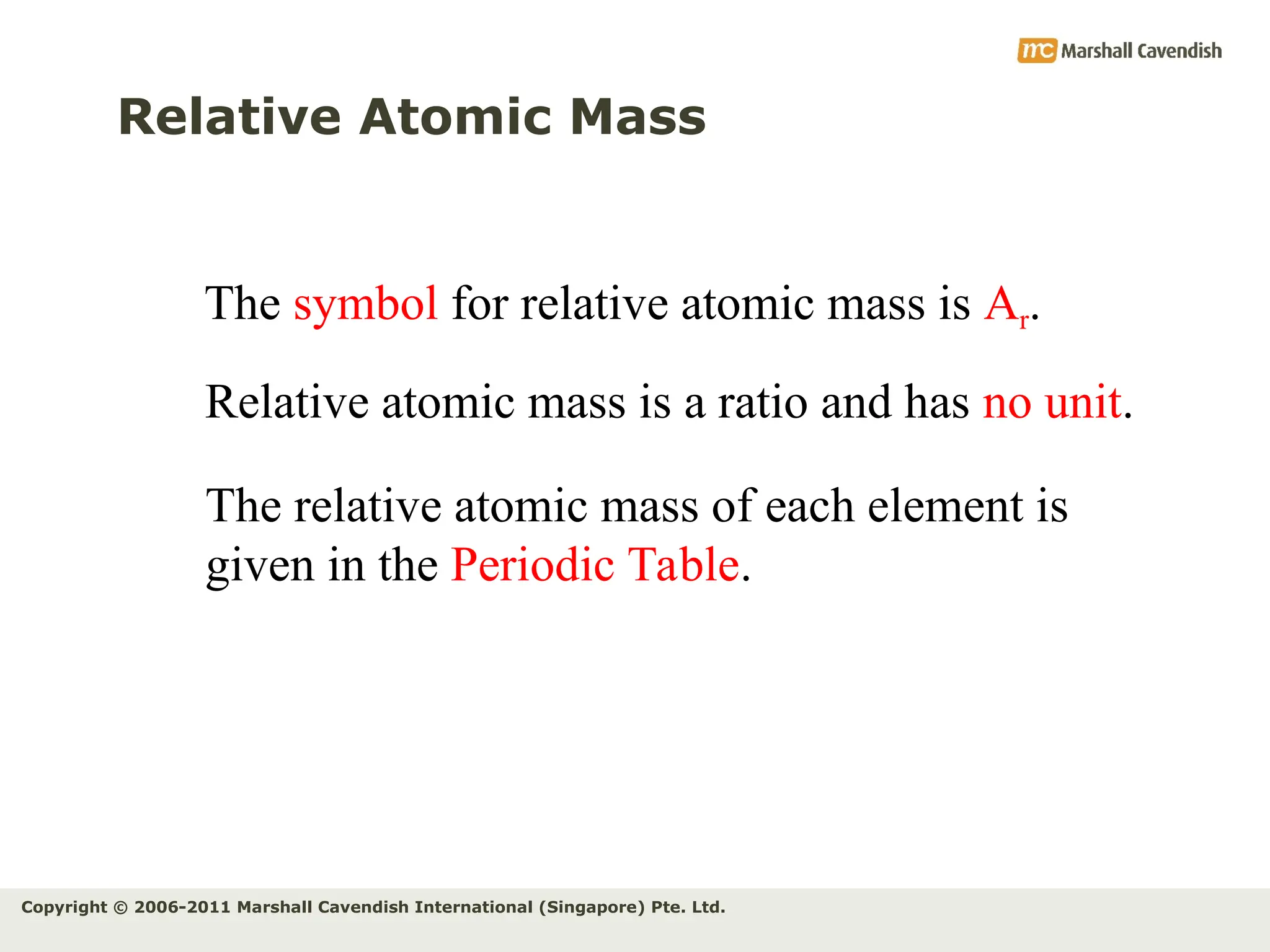 Copyright © 2006-2011 Marshall Cavendish International (Singapore) Pte. Ltd.
Relative Atomic Mass
The symbol for relative atomic mass is Ar.
Relative atomic mass is a ratio and has no unit.
The relative atomic mass of each element is
given in the Periodic Table.
 