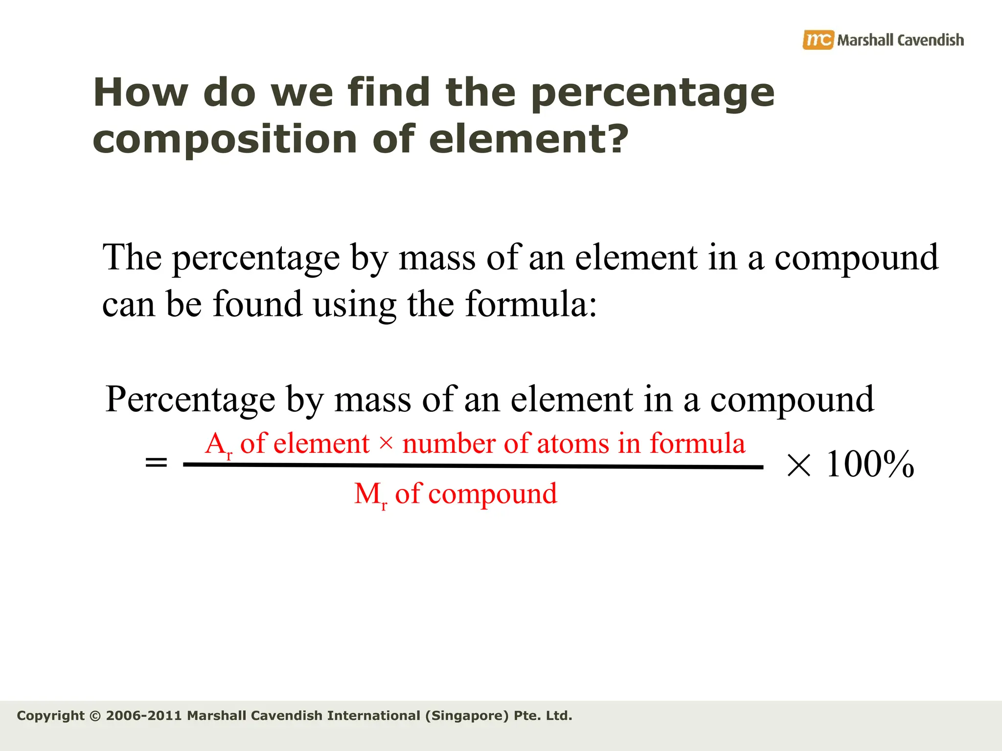 Copyright © 2006-2011 Marshall Cavendish International (Singapore) Pte. Ltd.
How do we find the percentage
composition of element?
Percentage by mass of an element in a compound
Ar of element × number of atoms in formula
Mr of compound
=  100%
The percentage by mass of an element in a compound
can be found using the formula:
 