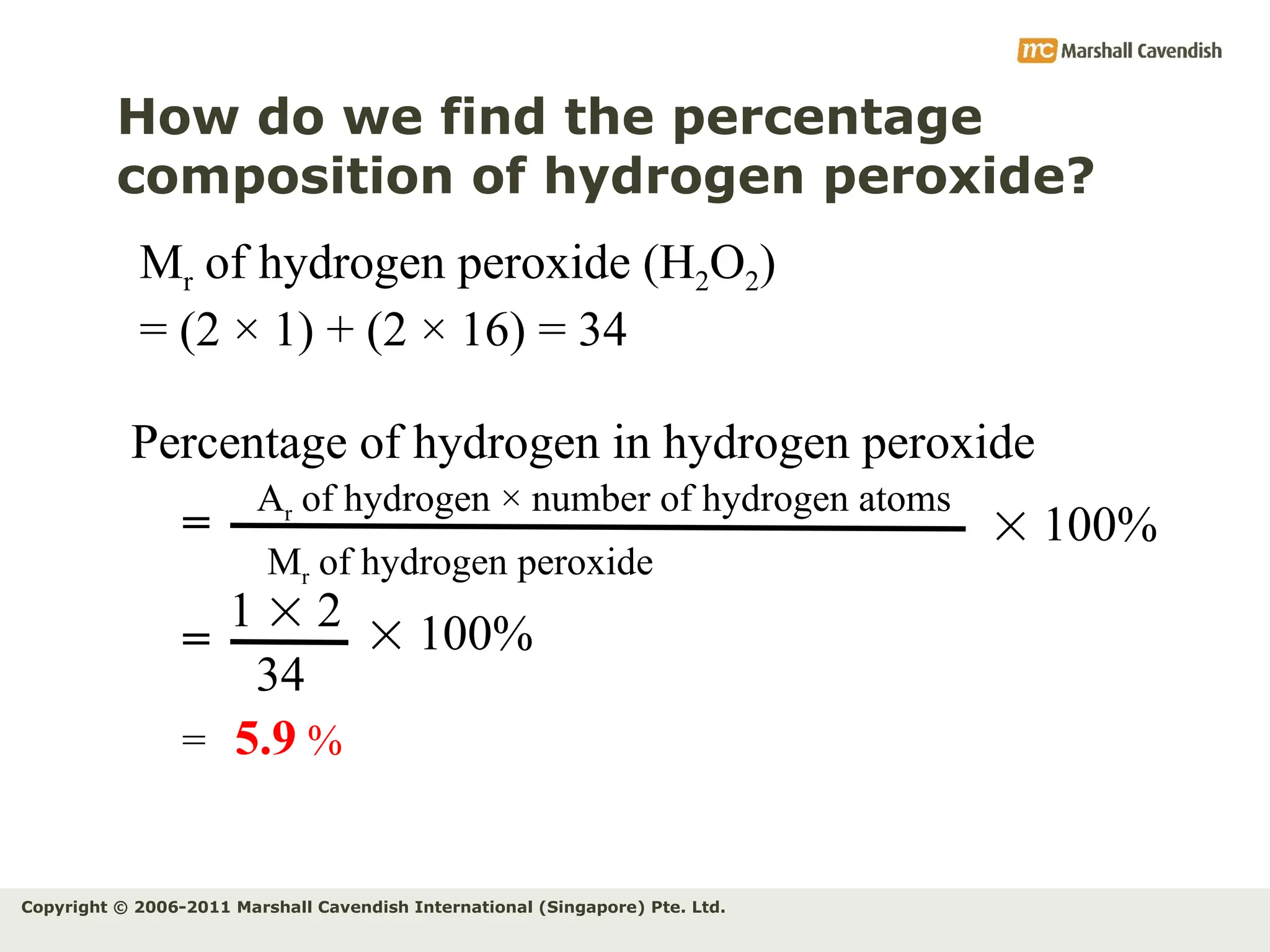 Copyright © 2006-2011 Marshall Cavendish International (Singapore) Pte. Ltd.
How do we find the percentage
composition of hydrogen peroxide?
Mr of hydrogen peroxide (H2O2)
= (2 × 1) + (2 × 16) = 34
Percentage of hydrogen in hydrogen peroxide
Ar of hydrogen × number of hydrogen atoms
Mr of hydrogen peroxide
=
1  2
34
=
= 5.9 %
 100%
 100%
 