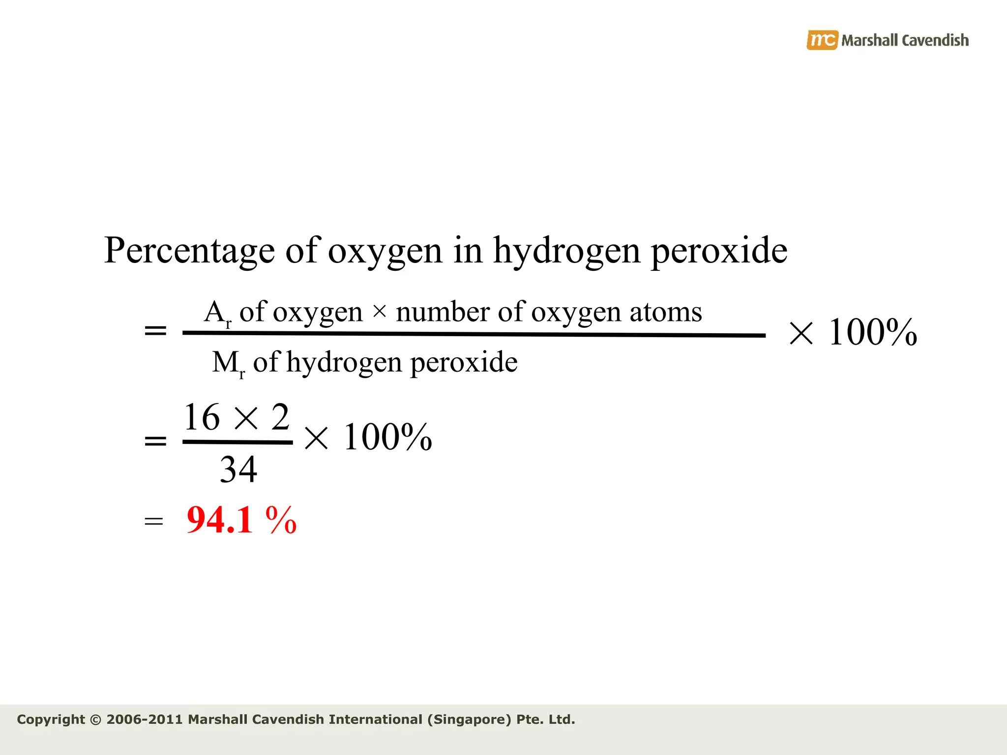 Copyright © 2006-2011 Marshall Cavendish International (Singapore) Pte. Ltd.
Percentage of oxygen in hydrogen peroxide
Ar of oxygen × number of oxygen atoms
Mr of hydrogen peroxide
=
16  2
34
=
= 94.1 %
 100%
 100%
 