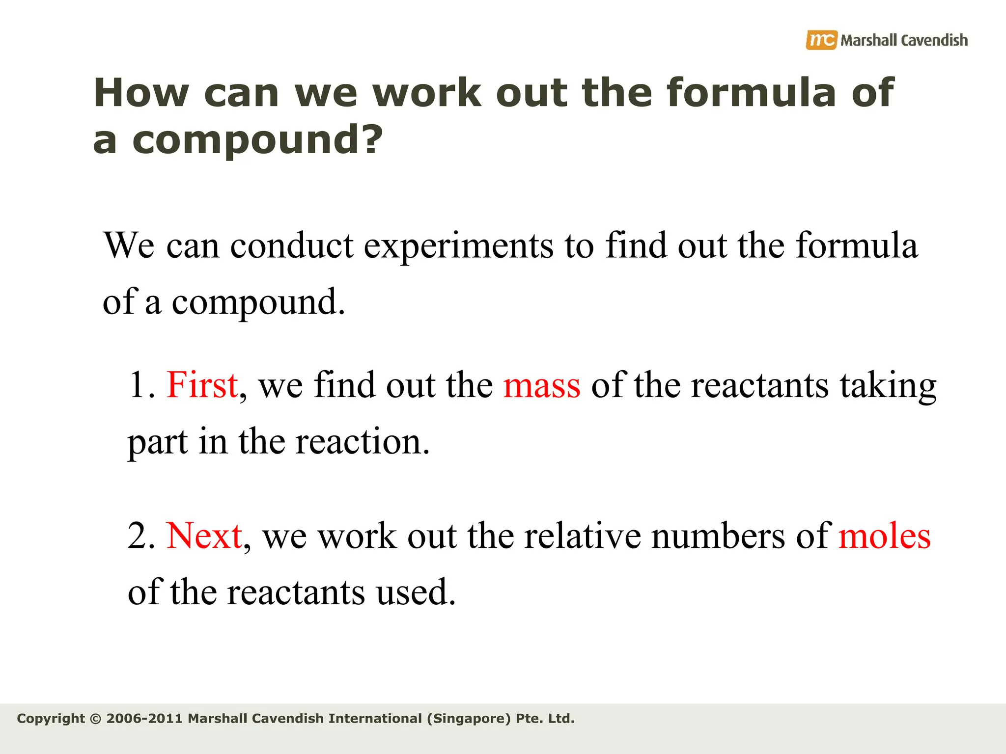Copyright © 2006-2011 Marshall Cavendish International (Singapore) Pte. Ltd.
How can we work out the formula of
a compound?
We can conduct experiments to find out the formula
of a compound.
1. First, we find out the mass of the reactants taking
part in the reaction.
2. Next, we work out the relative numbers of moles
of the reactants used.
 