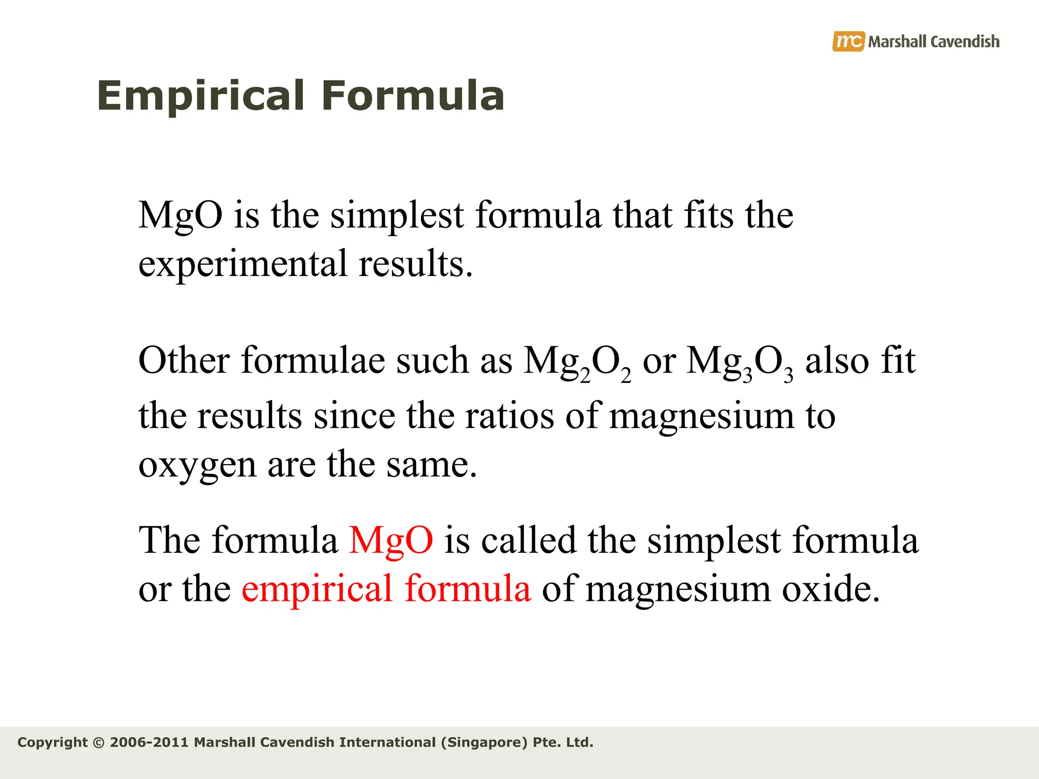 Copyright © 2006-2011 Marshall Cavendish International (Singapore) Pte. Ltd.
Empirical Formula
MgO is the simplest formula that fits the
experimental results.
Other formulae such as Mg2O2 or Mg3O3 also fit
the results since the ratios of magnesium to
oxygen are the same.
The formula MgO is called the simplest formula
or the empirical formula of magnesium oxide.
 