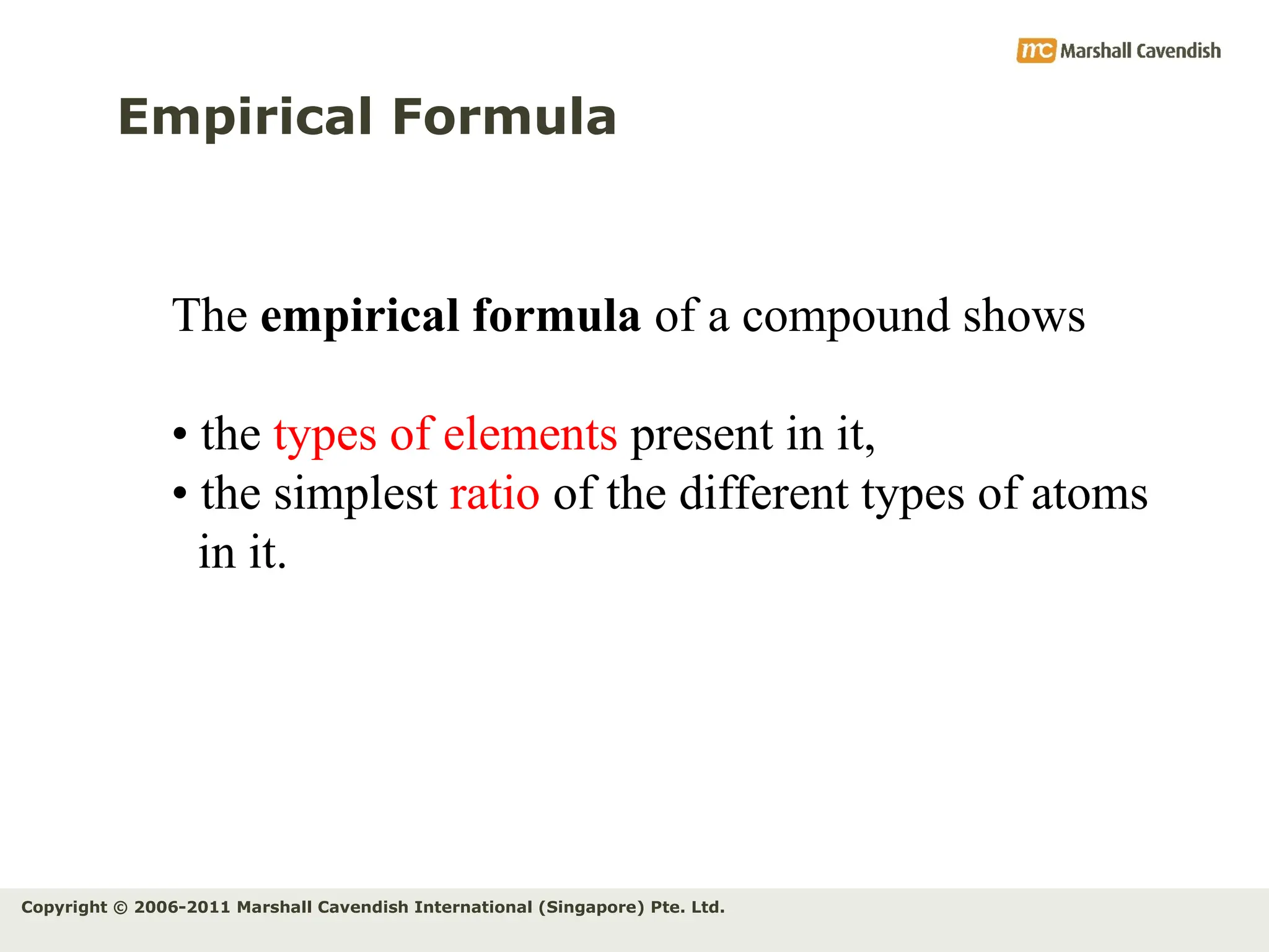 Copyright © 2006-2011 Marshall Cavendish International (Singapore) Pte. Ltd.
Empirical Formula
The empirical formula of a compound shows
• the types of elements present in it,
• the simplest ratio of the different types of atoms
in it.
 