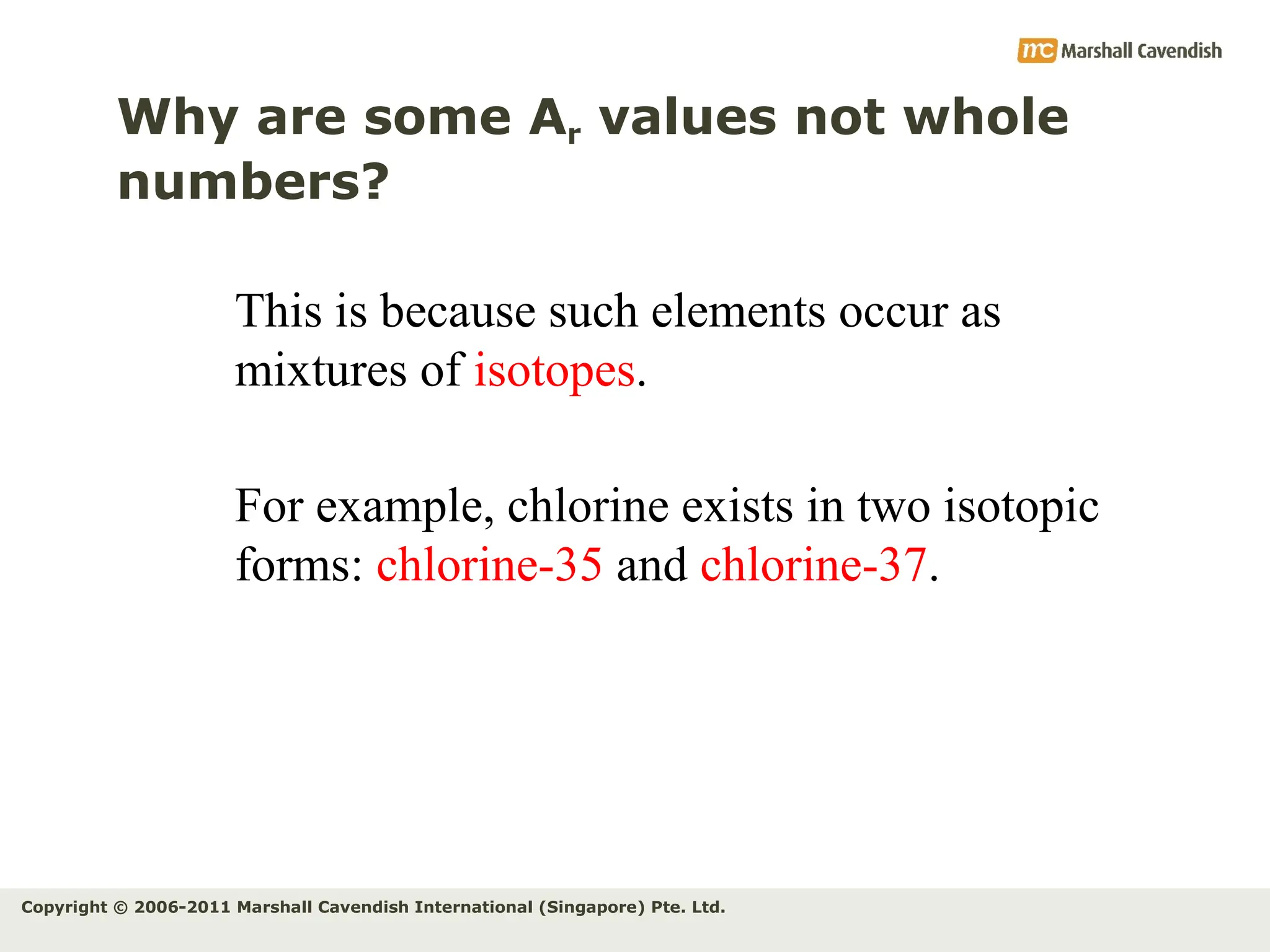 Copyright © 2006-2011 Marshall Cavendish International (Singapore) Pte. Ltd.
Why are some Ar values not whole
numbers?
This is because such elements occur as
mixtures of isotopes.
For example, chlorine exists in two isotopic
forms: chlorine-35 and chlorine-37.
 