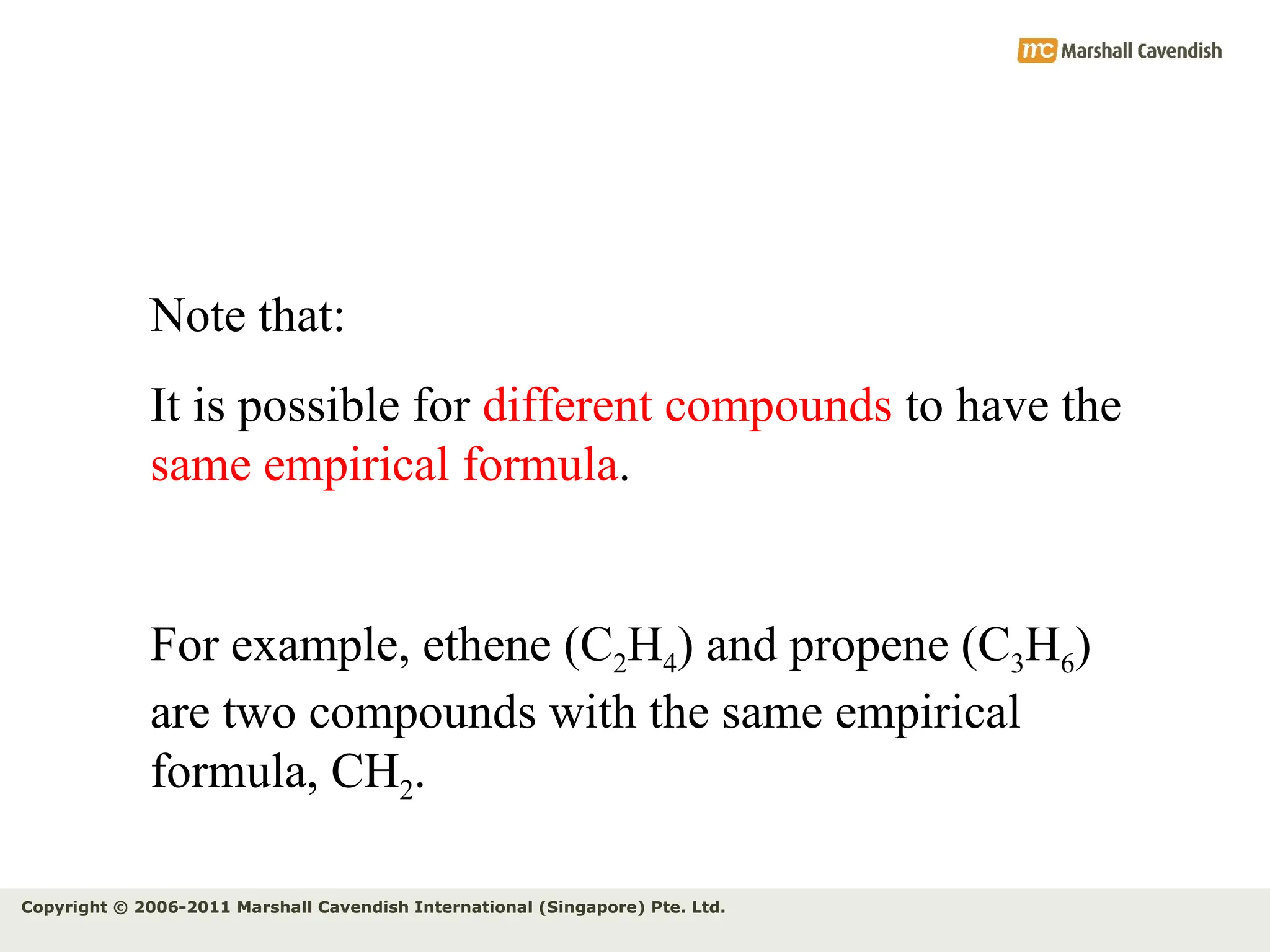 Copyright © 2006-2011 Marshall Cavendish International (Singapore) Pte. Ltd.
Note that:
It is possible for different compounds to have the
same empirical formula.
For example, ethene (C2H4) and propene (C3H6)
are two compounds with the same empirical
formula, CH2.
 