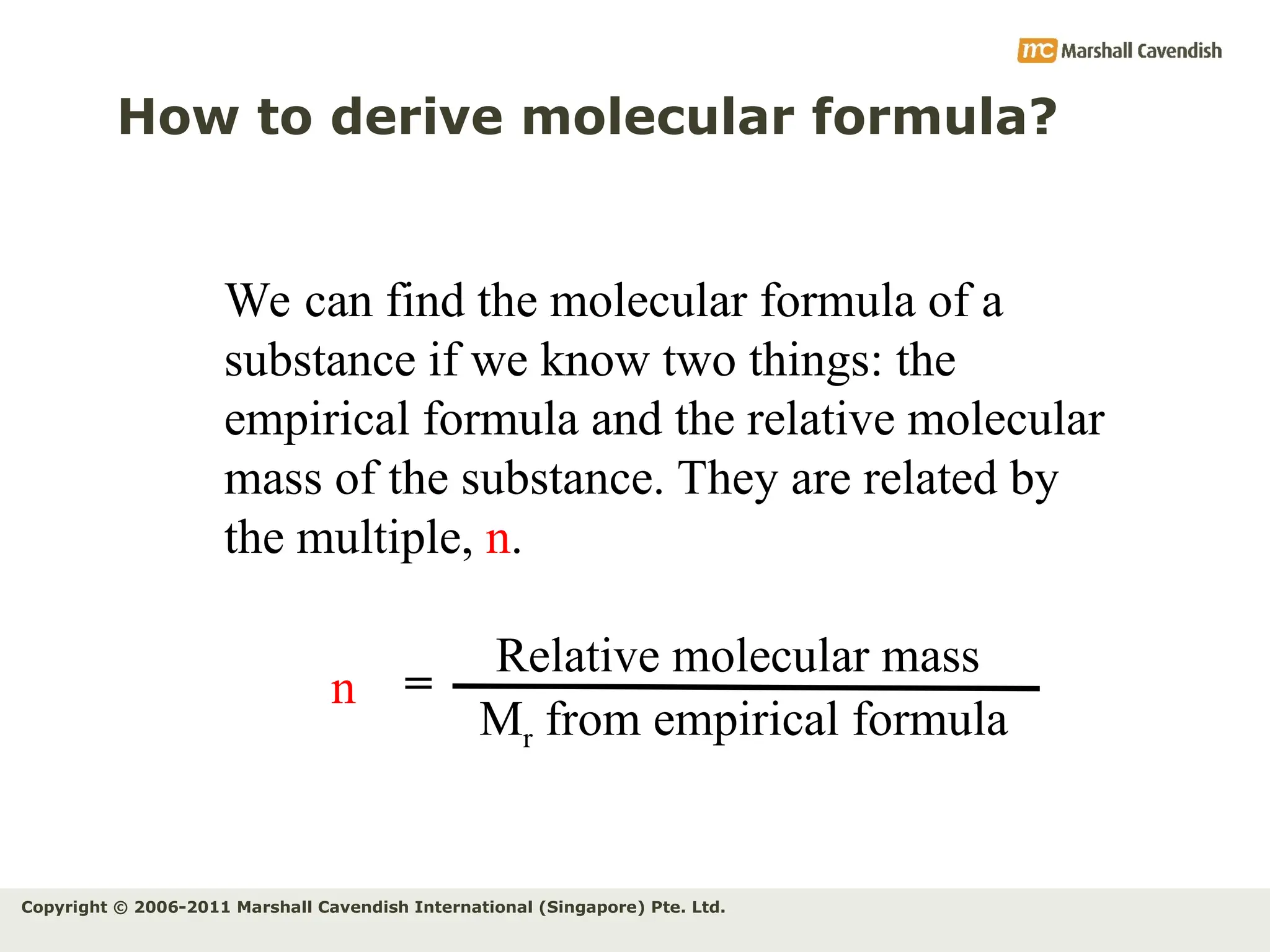Copyright © 2006-2011 Marshall Cavendish International (Singapore) Pte. Ltd.
How to derive molecular formula?
We can find the molecular formula of a
substance if we know two things: the
empirical formula and the relative molecular
mass of the substance. They are related by
the multiple, n.
n
Relative molecular mass
Mr from empirical formula
=
 