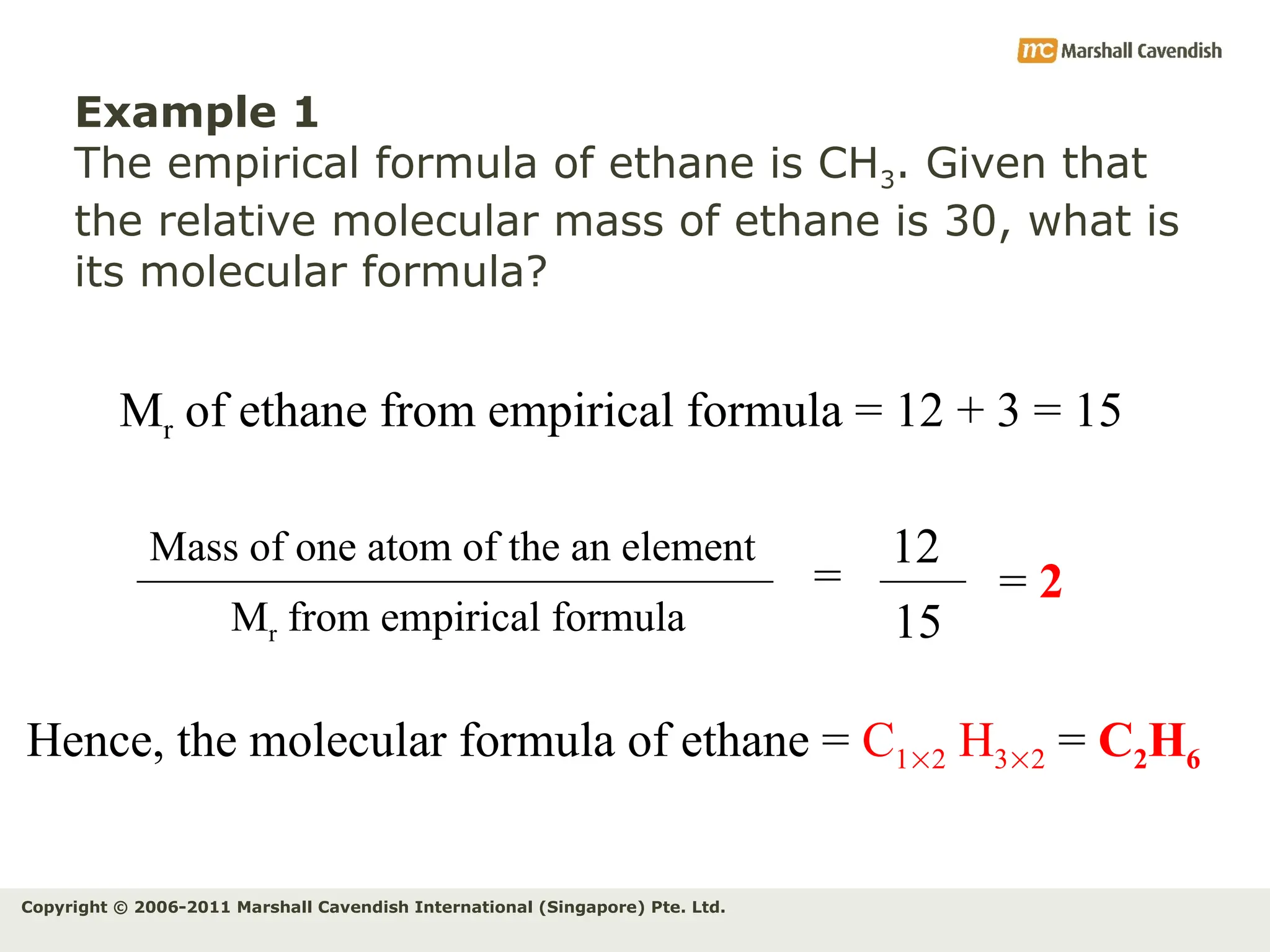 Copyright © 2006-2011 Marshall Cavendish International (Singapore) Pte. Ltd.
Example 1
The empirical formula of ethane is CH3. Given that
the relative molecular mass of ethane is 30, what is
its molecular formula?
Mr of ethane from empirical formula = 12 + 3 = 15
=
Mr from empirical formula
Mass of one atom of the an element 12
15
= 2
Hence, the molecular formula of ethane = C12 H32 = C2H6
 