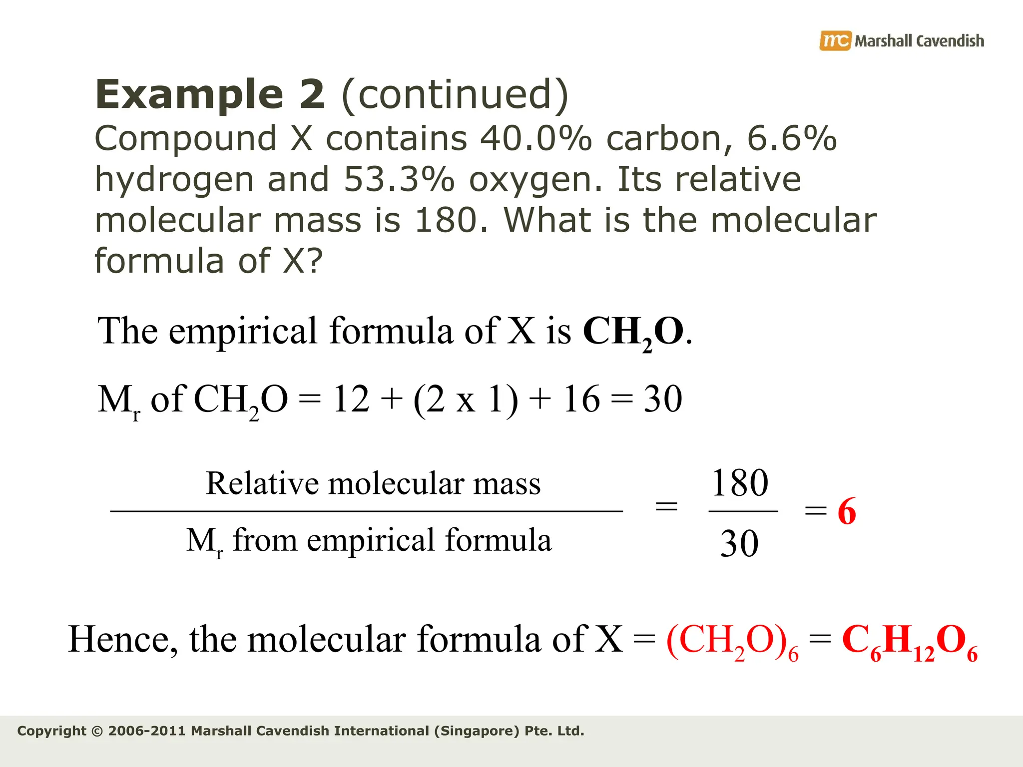 Copyright © 2006-2011 Marshall Cavendish International (Singapore) Pte. Ltd.
Example 2 (continued)
Compound X contains 40.0% carbon, 6.6%
hydrogen and 53.3% oxygen. Its relative
molecular mass is 180. What is the molecular
formula of X?
The empirical formula of X is CH2O.
=
Mr from empirical formula
Relative molecular mass 180
30
= 6
Hence, the molecular formula of X = (CH2O)6 = C6H12O6
Mr of CH2O = 12 + (2 x 1) + 16 = 30
 