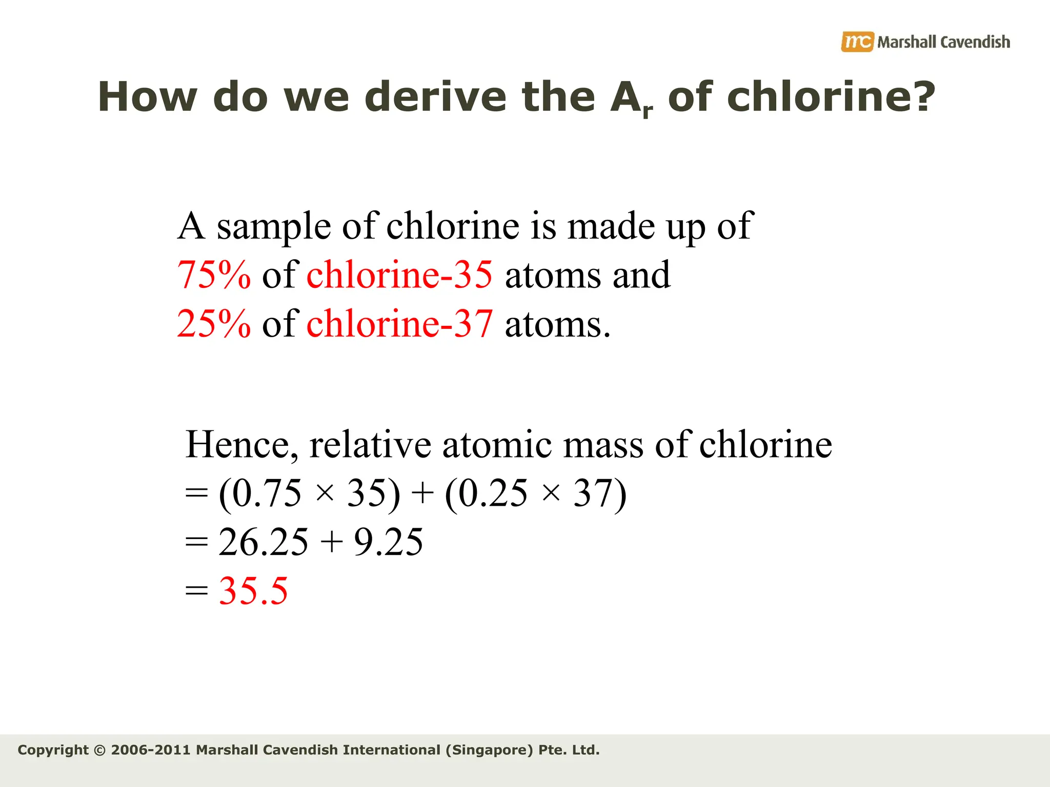 Copyright © 2006-2011 Marshall Cavendish International (Singapore) Pte. Ltd.
How do we derive the Ar of chlorine?
Hence, relative atomic mass of chlorine
= (0.75 × 35) + (0.25 × 37)
= 26.25 + 9.25
= 35.5
A sample of chlorine is made up of
75% of chlorine-35 atoms and
25% of chlorine-37 atoms.
 