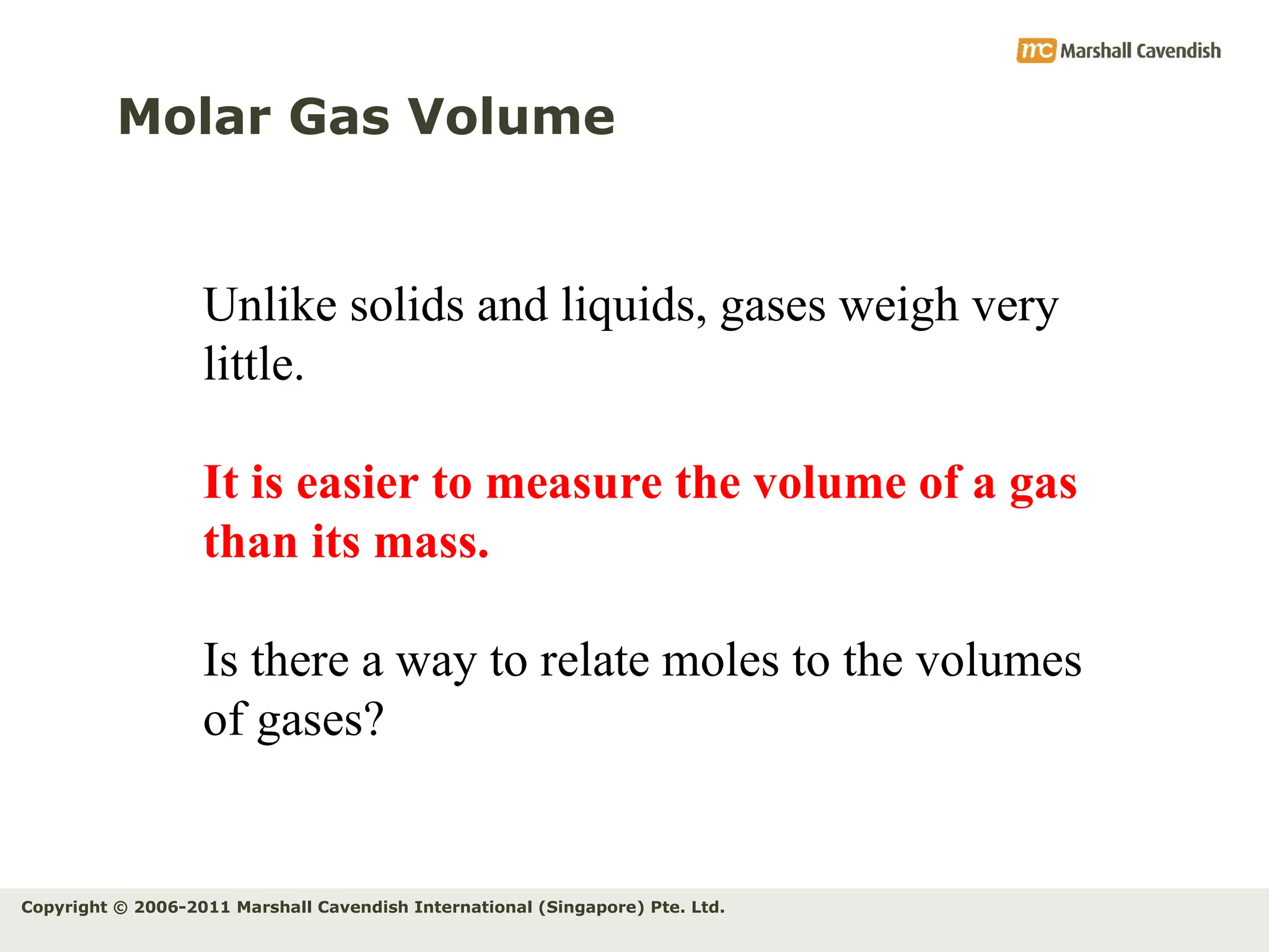 Copyright © 2006-2011 Marshall Cavendish International (Singapore) Pte. Ltd.
Molar Gas Volume
Unlike solids and liquids, gases weigh very
little.
It is easier to measure the volume of a gas
than its mass.
Is there a way to relate moles to the volumes
of gases?
 