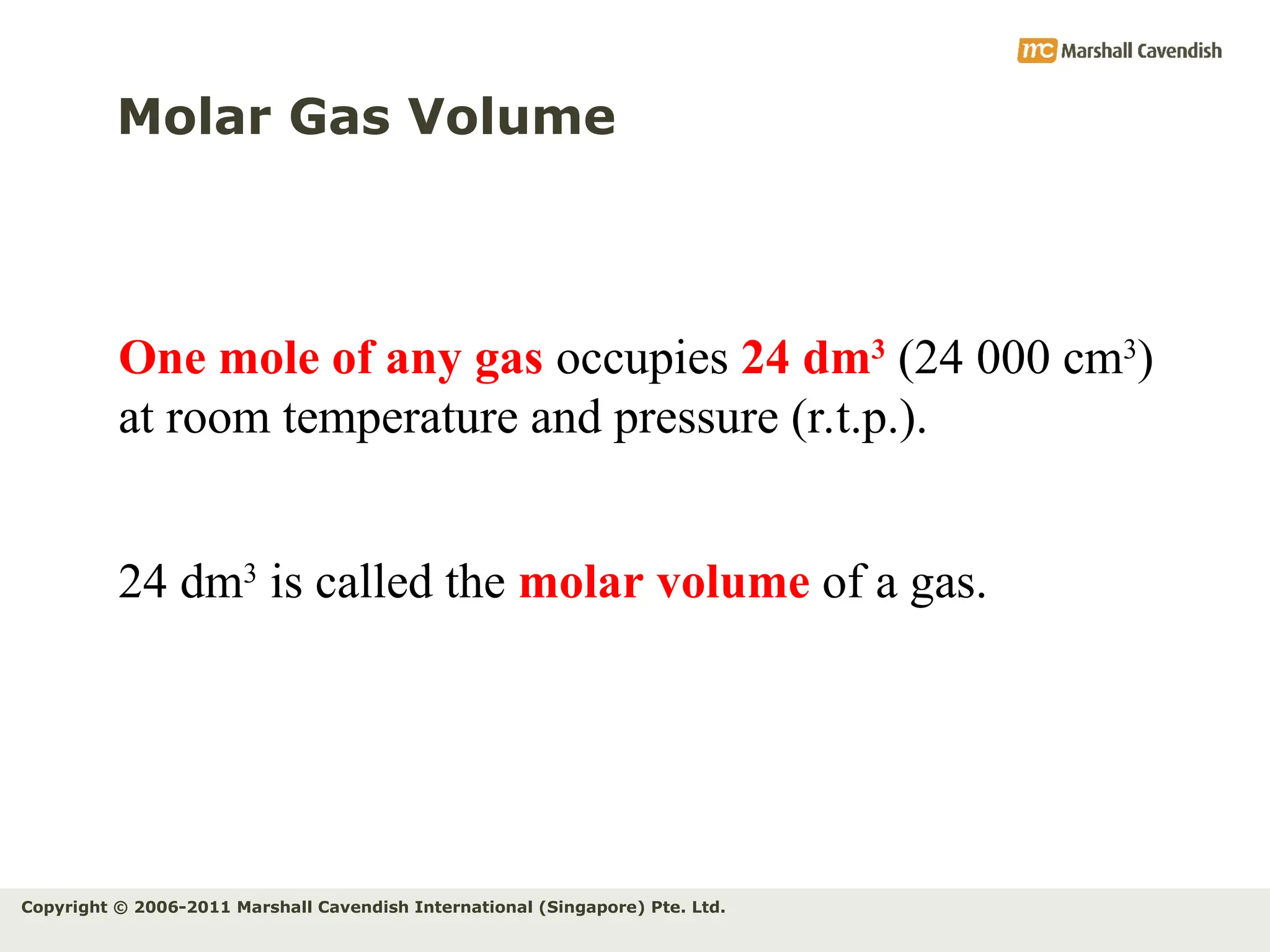 Copyright © 2006-2011 Marshall Cavendish International (Singapore) Pte. Ltd.
Molar Gas Volume
One mole of any gas occupies 24 dm3
(24 000 cm3
)
at room temperature and pressure (r.t.p.).
24 dm3
is called the molar volume of a gas.
 