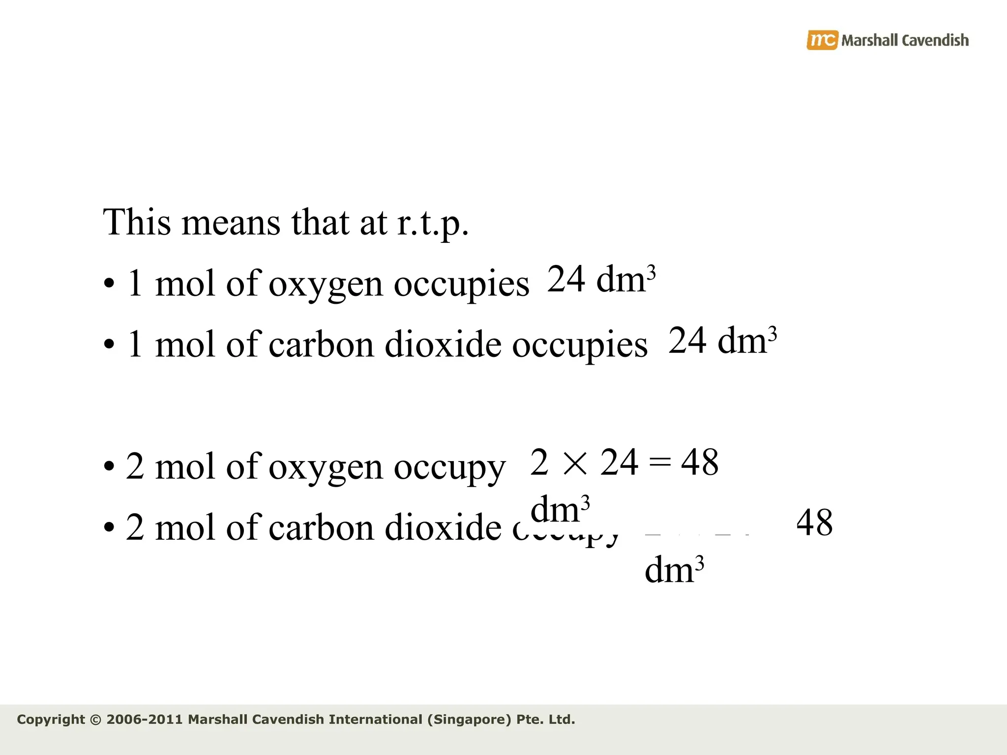 Copyright © 2006-2011 Marshall Cavendish International (Singapore) Pte. Ltd.
This means that at r.t.p.
• 1 mol of oxygen occupies 24 dm3
,
• 1 mol of carbon dioxide occupies 24 dm3
,
• 2 mol of oxygen occupy 2 × 24 = 48 dm3
,
• 2 mol of carbon dioxide occupy 2 × 24 = 48 dm3
.
how many dm3
?
how many dm3
?
how many dm3
?
how many dm3
?
2  24 = 48
dm3
24 dm3
2  24 = 48
dm3
24 dm3
 