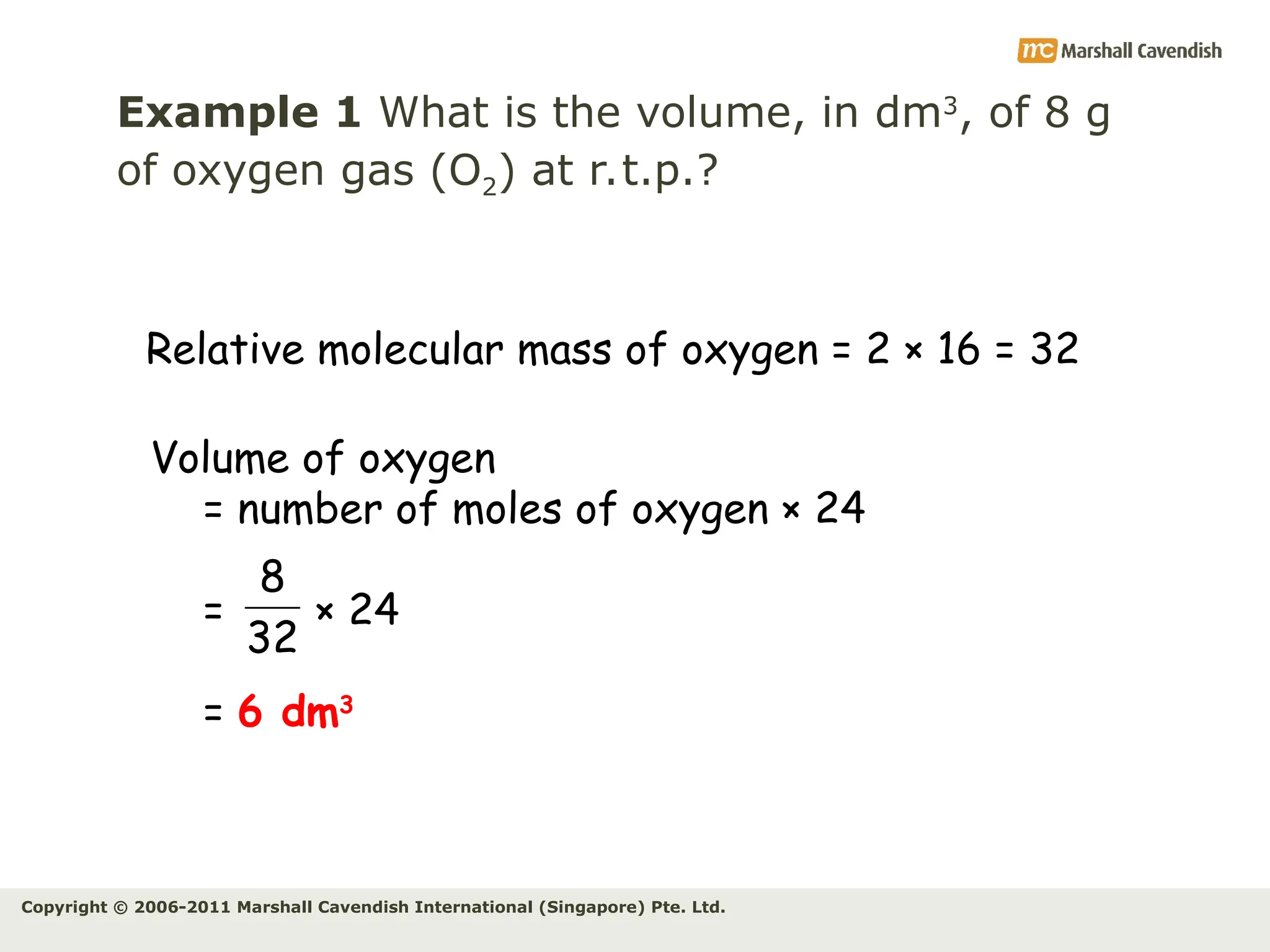 Copyright © 2006-2011 Marshall Cavendish International (Singapore) Pte. Ltd.
Example 1 What is the volume, in dm3
, of 8 g
of oxygen gas (O2) at r.t.p.?
Relative molecular mass of oxygen = 2 × 16 = 32
Volume of oxygen
= number of moles of oxygen × 24
= × 24
= 6 dm3
32
8
 