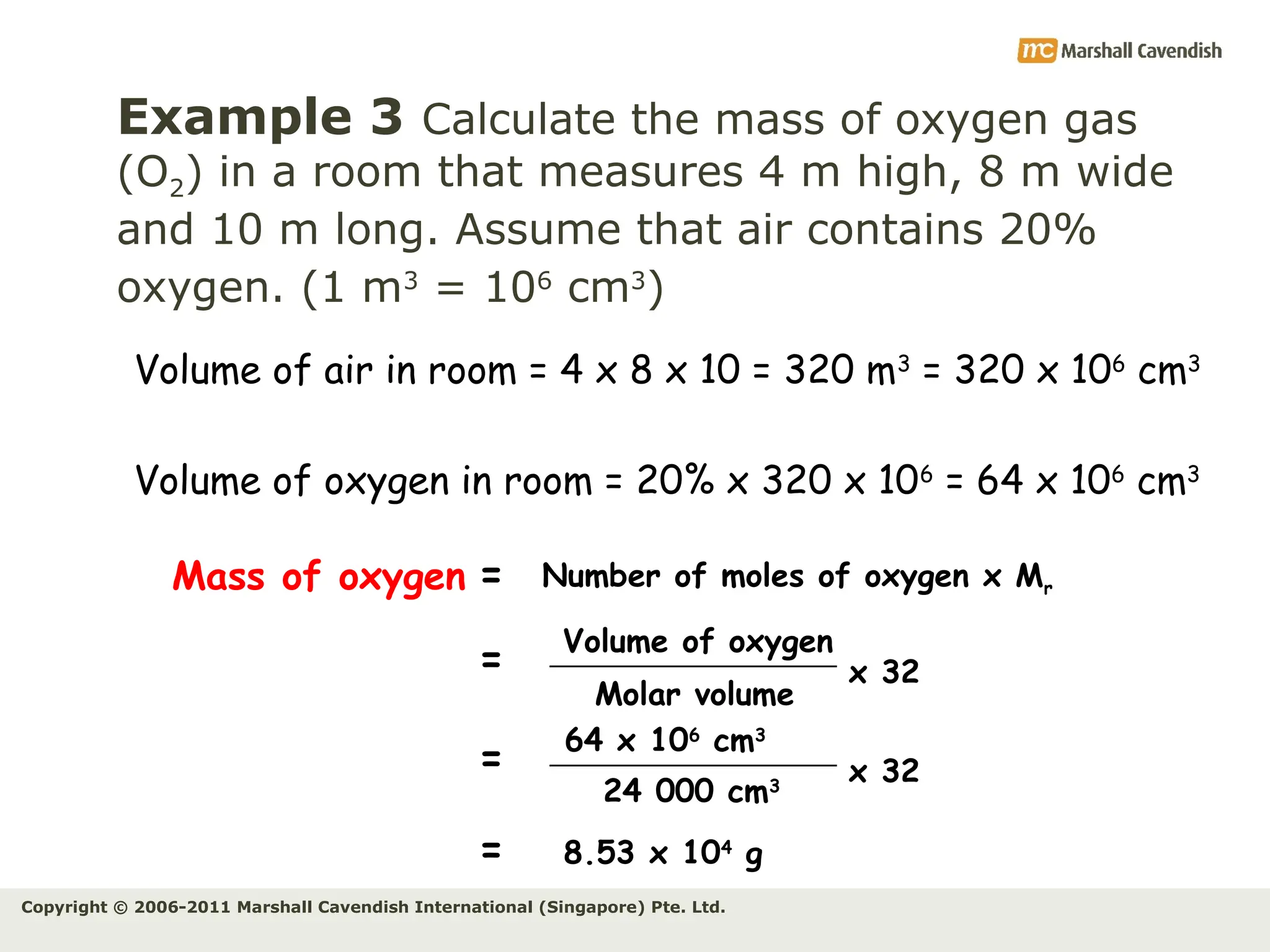 Copyright © 2006-2011 Marshall Cavendish International (Singapore) Pte. Ltd.
Example 3 Calculate the mass of oxygen gas
(O2) in a room that measures 4 m high, 8 m wide
and 10 m long. Assume that air contains 20%
oxygen. (1 m3
= 106
cm3
)
Volume of air in room = 4 x 8 x 10 = 320 m3
= 320 x 106
cm3
Volume of oxygen in room = 20% x 320 x 106
= 64 x 106
cm3
Mass of oxygen =
24 000 cm3
Volume of oxygen
Number of moles of oxygen x Mr
Molar volume
=
=
x 32
64 x 106
cm3
8.53 x 104
g
= x 32
 